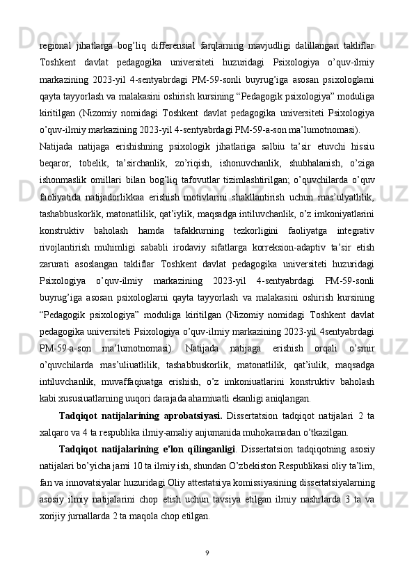 regional   jihatlarga   bog’liq   differensial   farqlarning   mavjudligi   dalillangan   takliflar
Toshkent   davlat   pedagogika   universiteti   huzuridagi   Psixologiya   o’quv-ilmiy
markazining   2023-yil   4-sentyabrdagi   PM-59-sonli   buyrug’iga   asosan   psixologlarni
qayta tayyorlash va malakasini oshirish kursining “Pedagogik psixologiya” moduliga
kiritilgan   (Nizomiy   nomidagi   Toshkent   davlat   pedagogika   universiteti   Psixologiya
o’quv-ilmiy markazining 2023-yil 4-sentyabrdagi PM-59-a-son ma’lumotnomasi). 
Natijada   natijaga   erishishning   psixologik   jihatlariga   salbiu   ta’sir   etuvchi   hissiu
beqaror,   tobelik,   ta’sirchanlik,   zo’riqish,   ishonuvchanlik,   shubhalanish,   o’ziga
ishonmaslik   omillari   bilan   bog’liq   tafovutlar   tizimlashtirilgan;   o’quvchilarda   o’quv
faoliyatida   natijadorlikkaa   erishish   motivlarini   shakllantirish   uchun   mas’ulyatlilik,
tashabbuskorlik, matonatlilik, qat’iylik, maqsadga intiluvchanlik, o’z imkoniyatlarini
konstruktiv   baholash   hamda   tafakkurning   tezkorligini   faoliyatga   integrativ
rivojlantirish   muhimligi   sababli   irodaviy   sifatlarga   korreksion-adaptiv   ta’sir   etish
zarurati   asoslangan   takliflar   Toshkent   davlat   pedagogika   universiteti   huzuridagi
Psixologiya   o’quv-ilmiy   markazining   2023-yil   4-sentyabrdagi   PM-59-sonli
buyrug’iga   asosan   psixologlarni   qayta   tayyorlash   va   malakasini   oshirish   kursining
“Pedagogik   psixologiya”   moduliga   kiritilgan   (Nizomiy   nomidagi   Toshkent   davlat
pedagogika universiteti Psixologiya o’quv-ilmiy markazining 2023-yil 4sentyabrdagi
PM-59-a-son   ma’lumotnomasi).   Natijada   natijaga   erishish   orqali   o’smir
o’quvchilarda   mas’uliuatlilik,   tashabbuskorlik,   matonatlilik,   qat’iulik,   maqsadga
intiluvchanlik,   muvaffaqiuatga   erishish,   o’z   imkoniuatlarini   konstruktiv   baholash
kabi xususiuatlarning uuqori darajada ahamiuatli ekanligi aniqlangan. 
Tadqiq о t   natijalarining   apr о batsi у asi.   Diss е rtatsi о n   tadqiq о t   natijalari   2   ta
xalqar о  va 4 ta r е spublika ilmi у -amali у  anjumanida muh о kamadan  о ’tkazilgan. 
Tadqiq о t   natijalarining   е ’l о n   qilinganligi .   Diss е rtatsi о n   tadqiq о tning   as о si у
natijalari b о ’ у icha jami 10 ta ilmi у  ish, shundan  О ’zb е kist о n R е spublikasi oliy ta’lim,
fan va innovatsiyalar huzuridagi  О li у  att е statsi у a k о missi у asining diss е rtatsi у alarning
as о si у   ilmi у   natijalarini   ch о p   е tish   uchun   tavsi у a   е tilgan   ilmi у   nashrlarda   3   ta   va
x о riji у  jurnallarda 2 ta maq о la ch о p  е tilgan. 
9