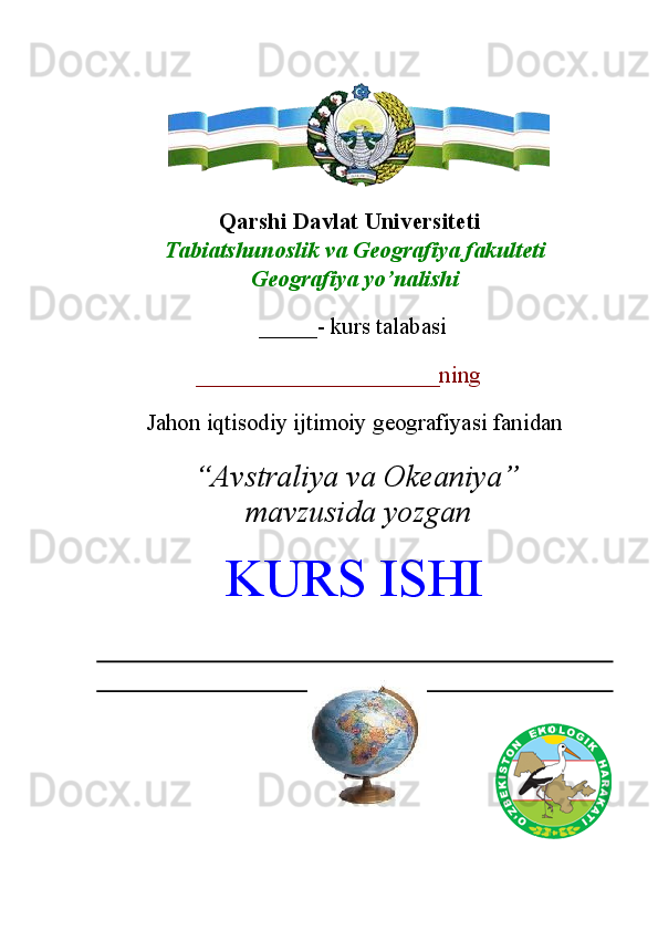  
 
Qarshi Davlat Universiteti 
Tabiatshunoslik va Geografiya fakulteti 
Geografiya yo’nalishi 
 
_____- kurs talabasi 
 
  _____________________ning 
 
Jahon iqtisodiy ijtimoiy geografiyasi fanidan 
 
“Avstraliya va Okeaniya”
mavzusida yozgan 
KURS ISHI
 
   ____  
 
 
 
 
 
                        