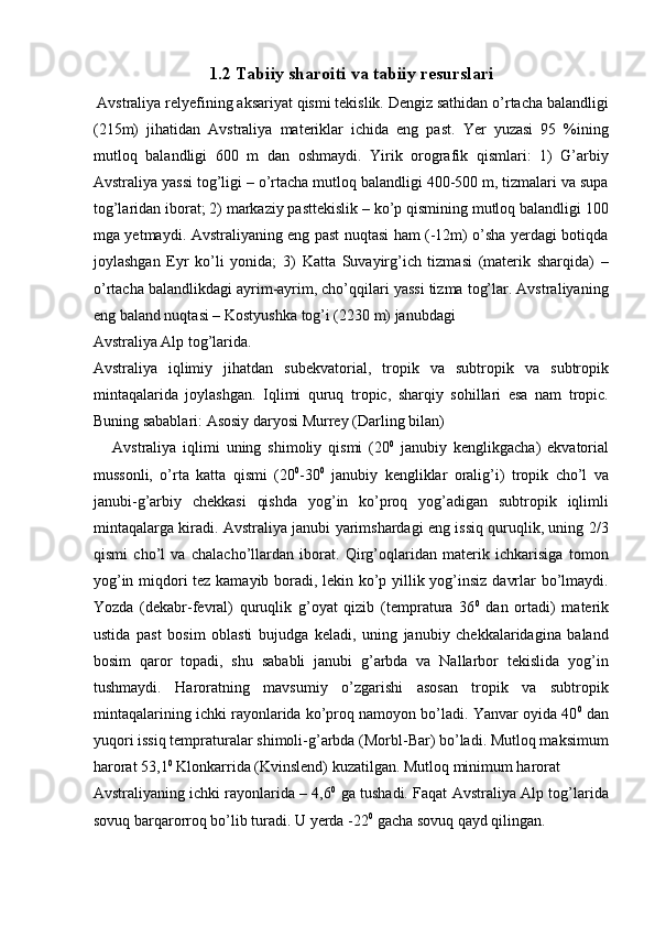 1.2 Tabiiy sharoiti va tabiiy resurslari  
 Avstraliya relyefining aksariyat qismi tekislik. Dengiz sathidan o’rtacha balandligi
(215m)   jihatidan   Avstraliya   materiklar   ichida   eng   past.   Yer   yuzasi   95   %ining
mutloq   balandligi   600   m   dan   oshmaydi.   Yirik   orografik   qismlari:   1)   G’arbiy
Avstraliya yassi tog’ligi – o’rtacha mutloq balandligi 400-500 m, tizmalari va supa
tog’laridan iborat; 2) markaziy pasttekislik – ko’p qismining mutloq balandligi 100
mga yetmaydi. Avstraliyaning eng past nuqtasi ham (-12m) o’sha yerdagi botiqda
joylashgan   Eyr   ko’li   yonida;   3)   Katta   Suvayirg’ich   tizmasi   (materik   sharqida)   –
o’rtacha balandlikdagi ayrim-ayrim, cho’qqilari yassi tizma tog’lar. Avstraliyaning
eng baland nuqtasi – Kostyushka tog’i (2230 m) janubdagi 
Avstraliya Alp tog’larida. 
Avstraliya   iqlimiy   jihatdan   subekvatorial,   tropik   va   subtropik   va   subtropik
mintaqalarida   joylashgan.   Iqlimi   quruq   tropic,   sharqiy   sohillari   esa   nam   tropic.
Buning sabablari: Asosiy daryosi Murrey (Darling bilan) 
      Avstraliya   iqlimi   uning   shimoliy   qismi   (20 0
  janubiy   kenglikgacha)   ekvatorial
mussonli,   o’rta   katta   qismi   (20 0
-30 0
  janubiy   kengliklar   oralig’i)   tropik   cho’l   va
janubi-g’arbiy   chekkasi   qishda   yog’in   ko’proq   yog’adigan   subtropik   iqlimli
mintaqalarga kiradi. Avstraliya janubi yarimshardagi eng issiq quruqlik, uning 2/3
qismi   cho’l   va   chalacho’llardan   iborat.   Qirg’oqlaridan   materik   ichkarisiga   tomon
yog’in miqdori tez kamayib boradi, lekin ko’p yillik yog’insiz davrlar bo’lmaydi.
Yozda   (dekabr-fevral)   quruqlik   g’oyat   qizib   (tempratura   36 0
  dan   ortadi)   materik
ustida   past   bosim   oblasti   bujudga   keladi,   uning   janubiy   chekkalaridagina   baland
bosim   qaror   topadi,   shu   sababli   janubi   g’arbda   va   Nallarbor   tekislida   yog’in
tushmaydi.   Haroratning   mavsumiy   o’zgarishi   asosan   tropik   va   subtropik
mintaqalarining ichki rayonlarida ko’proq namoyon bo’ladi. Yanvar oyida 40 0
 dan
yuqori issiq tempraturalar shimoli-g’arbda (Morbl-Bar) bo’ladi. Mutloq maksimum
harorat 53,1 0
 Klonkarrida (Kvinslend) kuzatilgan. Mutloq minimum harorat 
Avstraliyaning ichki rayonlarida – 4,6 0
  ga tushadi. Faqat Avstraliya Alp tog’larida
sovuq barqarorroq bo’lib turadi. U yerda -22 0
 gacha sovuq qayd qilingan. 
    