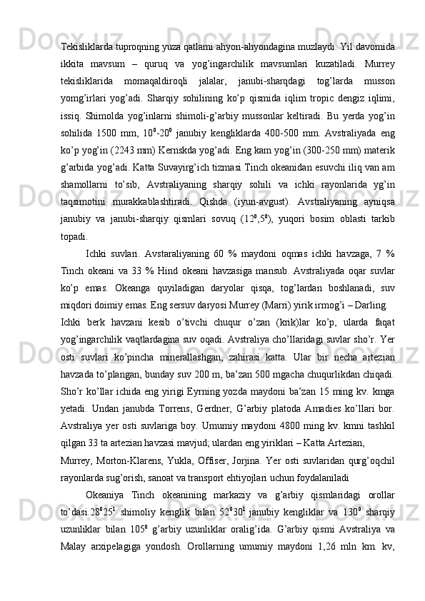 Tekisliklarda tuproqning yuza qatlami ahyon-ahyondagina muzlaydi. Yil davomida
ikkita   mavsum   –   quruq   va   yog’ingarchilik   mavsumlari   kuzatiladi.   Murrey
tekisliklarida   momaqaldiroqli   jalalar,   janubi-sharqdagi   tog’larda   musson
yomg’irlari   yog’adi.   Sharqiy   sohilining   ko’p   qismida   iqlim   tropic   dengiz   iqlimi,
issiq.   Shimolda   yog’inlarni   shimoli-g’arbiy   mussonlar   keltiradi.   Bu   yerda   yog’in
sohilida   1500   mm,   10 0
-20 0
  janubiy   kengliklarda   400-500   mm.   Avstraliyada   eng
ko’p yog’in (2243 mm) Kernskda yog’adi. Eng kam yog’in (300-250 mm) materik
g’arbida yog’adi. Katta Suvayirg’ich tizmasi Tinch okeanidan esuvchi iliq van am
shamollarni   to’sib,   Avstraliyaning   sharqiy   sohili   va   ichki   rayonlarida   yg’in
taqsimotini   murakkablashtiradi.   Qishda   (iyun-avgust).   Avstraliyaning   ayniqsa
janubiy   va   janubi-sharqiy   qismlari   sovuq   (12 0
,5 0
),   yuqori   bosim   oblasti   tarkib
topadi. 
Ichki   suvlari.   Avstaraliyaning   60   %   maydoni   oqmas   ichki   havzaga,   7   %
Tinch   okeani   va   33   %   Hind   okeani   havzasiga   mansub.   Avstraliyada   oqar   suvlar
ko’p   emas.   Okeanga   quyiladigan   daryolar   qisqa,   tog’lardan   boshlanadi,   suv
miqdori doimiy emas. Eng sersuv daryosi Murrey (Marri) yirik irmog’i – Darling. 
Ichki   berk   havzani   kesib   o’tivchi   chuqur   o’zan   (krik)lar   ko’p,   ularda   faqat
yog’ingarchilik vaqtlardagina suv oqadi. Avstraliya cho’llaridagi suvlar sho’r. Yer
osti   suvlari   ko’pincha   minerallashgan,   zahirasi   katta.   Ular   bir   necha   artezian
havzada to’plangan, bunday suv 200 m, ba’zan 500 mgacha chuqurlikdan chiqadi.
Sho’r  ko’llar  ichida eng yirigi  Eyrning yozda maydoni  ba’zan 15 ming kv. kmga
yetadi.   Undan   janubda   Torrens,   Gerdner,   G’arbiy   platoda   Amadies   ko’llari   bor.
Avstraliya   yer   osti   suvlariga   boy.   Umumiy   maydoni   4800   ming   kv.   kmni   tashkil
qilgan 33 ta artezian havzasi mavjud; ulardan eng yiriklari – Katta Artezian, 
Murrey,   Morton-Klarens,   Yukla,   Offiser,   Jorjina.   Yer   osti   suvlaridan   qurg’oqchil
rayonlarda sug’orish, sanoat va transport ehtiyojlari uchun foydalaniladi 
Okeaniya   Tinch   okeanining   markaziy   va   g’arbiy   qismlaridagi   orollar
to’dasi.28 0
25 1
  shimoliy   kenglik   bilan   52 0
30 1  
janubiy   kengliklar   va   130 0
  sharqiy
uzunliklar   bilan   105 0
  g’arbiy   uzunliklar   oralig’ida.   G’arbiy   qismi   Avstraliya   va
Malay   arxipelagiga   yondosh.   Orollarning   umumiy   maydoni   1,26   mln   km.   kv,
    