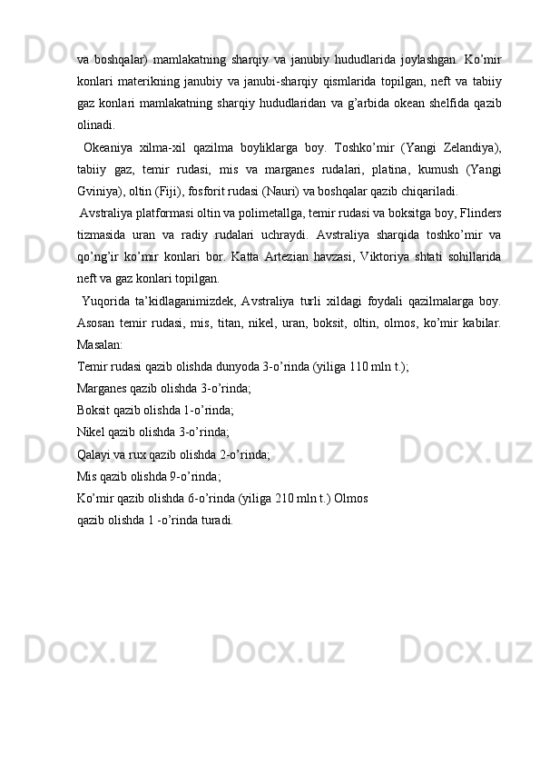 va   boshqalar)   mamlakatning   sharqiy   va   janubiy   hududlarida   joylashgan.   Ko’mir
konlari   materikning   janubiy   va   janubi-sharqiy   qismlarida   topilgan,   neft   va   tabiiy
gaz   konlari   mamlakatning   sharqiy   hududlaridan   va   g’arbida   okean   shelfida   qazib
olinadi. 
  Okeaniya   xilma-xil   qazilma   boyliklarga   boy.   Toshko’mir   (Yangi   Zelandiya),
tabiiy   gaz,   temir   rudasi,   mis   va   marganes   rudalari,   platina,   kumush   (Yangi
Gviniya), oltin (Fiji), fosforit rudasi (Nauri) va boshqalar qazib chiqariladi. 
 Avstraliya platformasi oltin va polimetallga, temir rudasi va boksitga boy, Flinders
tizmasida   uran   va   radiy   rudalari   uchraydi.   Avstraliya   sharqida   toshko’mir   va
qo’ng’ir   ko’mir   konlari   bor.   Katta   Artezian   havzasi,   Viktoriya   shtati   sohillarida
neft va gaz konlari topilgan. 
  Yuqorida   ta’kidlaganimizdek,   Avstraliya   turli   xildagi   foydali   qazilmalarga   boy.
Asosan   temir   rudasi,   mis,   titan,   nikel,   uran,   boksit,   oltin,   olmos,   ko’mir   kabilar.
Masalan: 
Temir rudasi qazib olishda dunyoda 3-o’rinda (yiliga 110 mln t.); 
Marganes qazib olishda 3-o’rinda; 
Boksit qazib olishda 1-o’rinda; 
Nikel qazib olishda 3-o’rinda; 
Qalayi va rux qazib olishda 2-o’rinda; 
Mis qazib olishda 9-o’rinda; 
Ko’mir qazib olishda 6-o’rinda (yiliga 210 mln t.) Olmos
qazib olishda 1 -o’rinda turadi. 
       
 
 
 
 
 
 
    