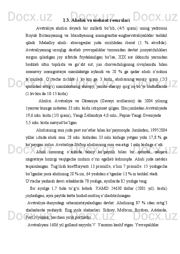 1.3. Aholisi va mehnat resurslari  
Avstraliya   aholisi   deyarli   bir   millatli   bo’lib,   (4/5   qismi)   uning   yadrosini
Buyuk   Britaniyaning   va   Irlandiyaning   immigrantlar-angloavstraliyaliklar   tashkil
qiladi.   Mahalliy   aholi-   aborogenlar   juda   ozcilikdan   iborat   (1   %   atrofida).
Avstraliyaning   uzoqligi   dastlab   yevropaliklar   tomonidan   davlat   jinoyatchiliklari
surgun   qiladigan   joy   sifatida   foydalanilgan   bo’lsa,   XIX   asr   ikkinchi   yarmidan
boshlab   oltin   topilishi   va   go’sht   sut,   jun   chorvachiligining   rivojlanishi   bilan
ommaviy   immigratsiya   mamlakatga   aylandi   va   20   %   ga   qadar   aholi   o’sishini
ta’minladi.   O’rtacha   zichlik   1   kv.km   ga   3   kishi,   aholisining   asosiy   qismi   (2/3
qismidan ortig’i)  mamlakatning sharqiy, janubi-sharqiy qirg’oq bo’yi  hududlarida
(1 kv.km da 10-15 kishi). 
  Aholisi.   Avstraliya   va   Okeaniya   (Gavayi   orollarisiz)   da   2004   yilning
1yanvar kuniga nisbatan 33 mln. kishi istiqomat qilgan. Shu jumladan Avstraliyada
19,6 mln. kishi (2/3 qismi), Yangi Zellandiya 4,0 mln., Papua-Yangi Gveniyada 
5,5 mln. kishi mavjud bo’lgan. 
Aholisining soni juda past sur’atlar bilan ko’paymoqda. Jumladan, 19952004
yillar   ichida   aholi   soni   28   mln.   kishidan   33   mln   kishiga   yetgan   yoki   17,8   %   ga
ko’paygan xolos. Avstraliya Ittifoqi aholisining soni esa atigi 1 mln kishiga o’sdi. 
Aholi   sonining   o’sishida   tabiiy   ko’payish   bilan   bir   qatorda,   xalqaro
migratsiya   hozirgi   vaqtgacha   muhim   o’rin   egallab   kelmoqda.   Aholi   juda   natekis
taqsimlangan. Tug’ilish koeffisiyenti 13 promille, o’lim 7 promille. 15 yoshgacha
bo’lganlar jami aholining 20 % ini, 64 yoshdan o’tganlar 13 % ni tashkil etadi. 
O’rtacha yashash davri erkaklarda 78 yoshga, ayollarda 82 yoshga teng. 
    Bir   ayolga   1,7   bola   to’g’ri   keladi.   YAMD   24630   dollar   (2001   yil).   kishi)
joylashgan, ayni paytda katta hudud mutloq o’zlashtirilmagan. 
  Avstraliya-dunyodagi   urbanizatsiyalashgan   davlat.   Aholining   87   %   idan   ortig’I
shaharlarda   yashaydi.   Eng   yirik   shaharlari:   Sidney,   Melbrun,   Brisben,   Adelaida,
Pert, Nyukasl, barchasi yirik portlardir. 
  Avstraliyani 1606 yil golland sayyohi V. Yanszon kashf etgan. Yevropaliklar 
    