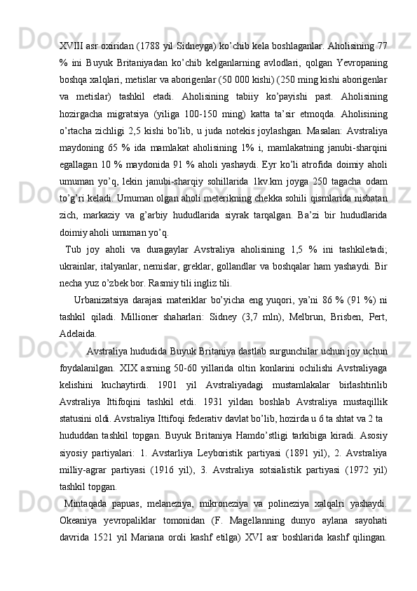 XVIII asr oxiridan (1788 yil Sidneyga) ko’chib kela boshlaganlar. Aholisining 77
%   ini   Buyuk   Britaniyadan   ko’chib   kelganlarning   avlodlari,   qolgan   Yevropaning
boshqa xalqlari, metislar va aborigenlar (50 000 kishi) (250 ming kishi aborigenlar
va   metislar)   tashkil   etadi.   Aholisining   tabiiy   ko’payishi   past.   Aholisining
hozirgacha   migratsiya   (yiliga   100-150   ming)   katta   ta’sir   etmoqda.   Aholisining
o’rtacha   zichligi   2,5   kishi   bo’lib,   u   juda   notekis   joylashgan.   Masalan:   Avstraliya
maydoning   65   %   ida   mamlakat   aholisining   1%   i,   mamlakatning   janubi-sharqini
egallagan   10   %   maydonida   91   %   aholi   yashaydi.   Eyr   ko’li   atrofida   doimiy   aholi
umuman   yo’q,   lekin   janubi-sharqiy   sohillarida   1kv.km   joyga   250   tagacha   odam
to’g’ri keladi. Umuman olgan aholi meterikning chekka sohili qismlarida nisbatan
zich,   markaziy   va   g’arbiy   hududlarida   siyrak   tarqalgan.   Ba’zi   bir   hududlarida
doimiy aholi umuman yo’q. 
  Tub   joy   aholi   va   duragaylar   Avstraliya   aholisining   1,5   %   ini   tashkiletadi;
ukrainlar, italyanlar, nemislar, greklar, gollandlar  va boshqalar  ham yashaydi. Bir
necha yuz o’zbek bor. Rasmiy tili ingliz tili. 
        Urbanizatsiya   darajasi   materiklar   bo’yicha   eng   yuqori,   ya’ni   86   %   (91   %)   ni
tashkil   qiladi.   Millioner   shaharlari:   Sidney   (3,7   mln),   Melbrun,   Brisben,   Pert,
Adelaida. 
 Avstraliya hududida Buyuk Britaniya dastlab surgunchilar uchun joy uchun
foydalanilgan.   XIX   asrning   50-60   yillarida   oltin   konlarini   ochilishi   Avstraliyaga
kelishini   kuchaytirdi.   1901   yil   Avstraliyadagi   mustamlakalar   birlashtirilib
Avstraliya   Ittifoqini   tashkil   etdi.   1931   yildan   boshlab   Avstraliya   mustaqillik
statusini oldi. Avstraliya Ittifoqi federativ davlat bo’lib, hozirda u 6 ta shtat va 2 ta 
hududdan   tashkil   topgan.   Buyuk   Britaniya   Hamdo’stligi   tarkibiga   kiradi.   Asosiy
siyosiy   partiyalari:   1.   Avstarliya   Leyboristik   partiyasi   (1891   yil),   2.   Avstraliya
milliy-agrar   partiyasi   (1916   yil),   3.   Avstraliya   sotsialistik   partiyasi   (1972   yil)
tashkil topgan. 
  Mintaqada   papuas,   melaneziya,   mikroneziya   va   polineziya   xalqalri   yashaydi.
Okeaniya   yevropaliklar   tomonidan   (F.   Magellanning   dunyo   aylana   sayohati
davrida   1521   yil   Mariana   oroli   kashf   etilga)   XVI   asr   boshlarida   kashf   qilingan.
    