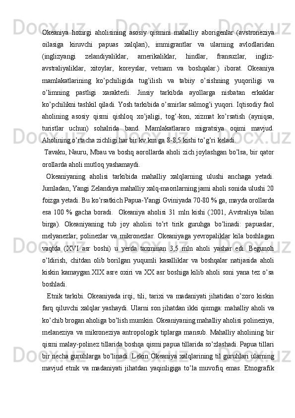 Okeaniya   hozirgi   aholisining   asosiy   qismini   mahalliy   aborigenlar   (avstroneziya
oilasiga   kiruvchi   papuas   xalqlari),   immigrantlar   va   ularning   avlodlaridan
(inglizyangi   zelandiyaliklar,   amerikaliklar,   hindlar,   fransuzlar,   ingliz-
avstraliyaliklar,   xitoylar,   koreyslar,   vetnam   va   boshqalar.)   iborat.   Okeaniya
mamlakatlarining   ko’pchiligida   tug’ilish   va   tabiiy   o’sishning   yuqoriligi   va
o’limning   pastligi   xarakterli.   Jinsiy   tarkibda   ayollarga   nisbatan   erkaklar
ko’pchilikni tashkil qiladi. Yosh tarkibida o’smirlar salmog’i yuqori. Iqtisodiy faol
aholining   asosiy   qismi   qishloq   xo’jaligi,   tog’-kon,   xizmat   ko’rsatish   (ayniqsa,
turistlar   uchun)   sohalrida   band.   Mamlakatlararo   migratsiya   oqimi   mavjud.
Aholining o’rtacha zichligi har bir kv.km ga 8-8,5 kishi to’g’ri keladi. 
  Tavaku, Nauru, Mbau va boshq aorollarda aholi zich joylashgan bo’lsa, bir qator
orollarda aholi mutloq yashamaydi. 
  Okeaniyaning   aholisi   tarkibida   mahalliy   xalqlarning   ulushi   anchaga   yetadi.
Jumladan, Yangi Zelandiya mahalliy xalq-maorilarning jami aholi sonida ulushi 20
foizga yetadi. Bu ko’rsatkich Papua-Yangi Gviniyada 70-80 % ga, mayda orollarda
esa   100   %   gacha   boradi.     Okeaniya   aholisi   31   mln   kishi   (2001,   Avstraliya   bilan
birga).   Okeaniyaning   tub   joy   aholisi   to’rt   tirik   guruhga   bo’linadi:   papuaslar,
melyanezlar,   polinezlar   va   mikronezlar.   Okeaniyaga   yevropaliklar   kila   boshlagan
vaqtda   (XVI   asr   boshi)   u   yerda   taxminan   3,5   mln   aholi   yashar   edi.   Begunoh
o’ldirish,   chitdan   olib   borilgan   yuqumli   kasalliklar   va   boshqalar   natijasida   aholi
kiskin kamaygan.XIX asre oxiri  va XX asr  boshiga kilib aholi  soni  yana tez o’sa
boshladi. 
    Etnik   tarkibi.   Okeaniyada   irqi,   tili,   tarixi   va   madaniyati   jihatidan   o’zoro   kiskin
farq qiluvchi xalqlar yashaydi. Ularni son jihatdan ikki qismga: mahalliy aholi va
ko’chib brogan aholiga bo’lish mumkin. Okeaniyaning mahalliy aholisi polineziya,
melaneziya   va   mikroneziya   antropologik   tiplarga   mansub.   Mahalliy   aholining   bir
qismi malay-polinez tillarida boshqa qismi papua tillarida so’zlashadi. Papua tillari
bir necha guruhlarga bo’linadi. Lekin Okeaniya xalqlarining til guruhlari ularning
mavjud   etnik   va   madaniyati   jihatdan   yaqinligiga   to’la   muvofiq   emas.   Etnografik
    