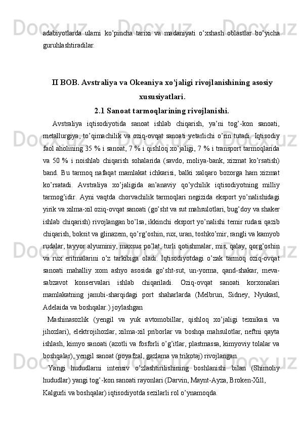 adabiyotlarda   ularni   ko’pincha   tarixi   va   madaniyati   o’xshash   oblastlar   bo’yicha
guruhlashtiradilar. 
 
 
II BOB. Avstraliya va Okeaniya xo’jaligi rivojlanishining asosiy
xususiyatlari.
2.1 Sanoat tarmoqlarining rivojlanishi.  
    Avstraliya   iqtisodiyotida   sanoat   ishlab   chiqarish,   ya’ni   tog’-kon   sanoati,
metallurgiya,   to’qimachilik   va   oziq-ovqat   sanoati   yetarlichi   o’rin   tutadi.  Iqtisodiy
faol aholining 35 % i sanoat, 7 % i qishloq xo’jaligi, 7 % i transport tarmoqlarida
va   50   %   i   noishlab   chiqarish   sohalarida   (savdo,   moliya-bank,   xizmat   ko’rsatish)
band.   Bu   tarmoq   nafaqat   mamlakat   ichkarisi,   balki   xalqaro   bozorga   ham   xizmat
ko’rsatadi.   Avstraliya   xo’jaligida   an’anaviy   qo’ychilik   iqtisodiyotning   milliy
tarmog’idir.   Ayni   vaqtda   chorvachilik   tarmoqlari   negizida   eksport   yo’nalishidagi
yirik va xilma-xil oziq-ovqat sanoati (go’sht va sut mahsulotlari, bug’doy va shaker
ishlab chiqarish) rivojlangan bo’lsa, ikkinchi eksport yo’nalishi temir rudasi qazib
chiqarish, boksit va glinazem, qo’rg’oshin, rux, uran, toshko’mir, rangli va kamyob
rudalar, tayyor alyuminiy, maxsus po’lat, turli qotishmalar, mis, qalay, qorg’oshin
va   rux   eritmalarini   o’z   tarkibiga   oladi.   Iqtisodiyotdagi   o’zak   tarmoq   oziq-ovqat
sanoati   mahalliy   xom   ashyo   asosida   go’sht-sut,   un-yorma,   qand-shakar,   meva-
sabzavot   konservalari   ishlab   chiqariladi.   Oziq-ovqat   sanoati   korxonalari
mamlakatning   janubi-sharqidagi   port   shaharlarda   (Melbrun,   Sidney,   Nyukasl,
Adelaida va boshqalar.) joylashgan 
  Mashinasozlik   (yengil   va   yuk   avtomobillar,   qishloq   xo’jaligi   texnikasi   va
jihozlari),   elektrojihozlar,   xilma-xil   priborlar   va   boshqa   mahsulotlar,   neftni   qayta
ishlash, kimyo sanoati (azotli va fosforli o’g’itlar, plastmassa, kimyoviy tolalar va
boshqalar), yengil sanoat (poyafzal, gazlama va trikotaj) rivojlangan. 
  Yangi   hududlarni   intensiv   o’zlashtirilishining   boshlanishi   bilan   (Shimoliy
hududlar) yangi tog’-kon sanoati rayonlari (Darvin, Maynt-Ayza, Broken-Xill, 
Kalgurli va boshqalar) iqtisodiyotda sezilarli rol o’ynamoqda. 
    