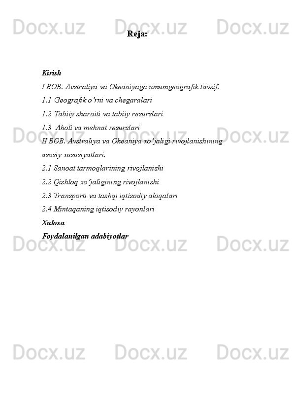 Reja:
 
Kirish 
I BOB. Avstraliya va Okeaniyaga umumgeografik tavsif. 
1.1   Geografik o’rni va chegaralari 
1.2   Tabiiy sharoiti va tabiiy resurslari 
1.3   Aholi va mehnat resurslari 
II BOB. Avstraliya va Okeaniya xo’jaligi rivojlanishining     
asosiy xususiyatlari. 
2.1 Sanoat tarmoqlarining rivojlanishi 
2.2 Qishloq xo’jaligining rivojlanishi 
2.3 Transporti va tashqi iqtisodiy aloqalari 
2.4 Mintaqaning iqtisodiy rayonlari 
Xulosa 
Foydalanilgan adabiyotlar 
 
    
 
 
 
 
 
 
 
 
 
    