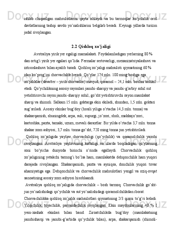 ishlab   chiqarilgan   mahsulotlarini   qayta   ishlaydi   va   bu   tarmoqlar   ko’pchilik   orol
davlatlarning tashqi  savdo yo’nalishlarini  belgilab beradi. Keyingi  yillarda turizm
jadal rivojlangan. 
   
2.2 Qishloq xo’jaligi
Avstraliya yirik yer egaligi mamalakati. Foydalaniladigan yerlarning 80 % 
dan ortig’i yirik yer egalari qo’lida. Fermalar sertovarligi, mexanizatsiyalashuvi va 
ixtisoslashuvi bilan ajralib turadi. Qishloq xo’jaligi mahsuloti qiymatining 60 % 
idan ko’prog’ini chorvachilik beradi. Qo’ylar 174 mln. 100 ming boshga ega 
xo’jaliklar (skvatter – yirik chorvador) mavjud, qoramol – 24,1 mln. boshni tashkil 
etadi. Qo’ychilikning asosiy rayonlari janubi-sharqiy va janubi-g’arbiy sohil sut 
yetishtiruvchi rayon janubi-sharqiy sohil, go’sht yetishtiruvchi rayon mamlakat 
sharqi va shimoli. Salkam 15 mln. gektarga ekin ekiladi, shundan, 1,5 mln. gektari 
sug’oriladi. Asosiy ekinlar bug’doy (hosili yiliga o’rtacha 14,3 mln. tonna) va 
shakarqamish, shuningdek, arpa, suli, supurgi, jo’xori, sholi, makkajo’xori, 
kartoshka, paxta, tamaki, uzum, mevali daraxtlar. Bir yilda o’rtacha 3,7 mln. tonna 
shakar xom ashyosi, 3,7 mln. tonna go’sht, 720 ming tonna jun yetishtiriladi.  
  Qishloq   xo’jaligida   yaylov   chorvachiligi   (qo’ychilik)   va   qoramolchilik   yaxshi
rivojlangan.   Avstraliya   yaylovining   kattaligi   va   ularda   boqiladigan   qo’ylarning
soni   bo’yicha   dunyoda   birinchi   o’rinda   egallaydi.   Chorvachilik   qishloq
xo’jaligining yetakchi tarmog’i bo’lsa ham, mamlakatda dehqonchilik ham yuqori
darajada   rivojlangan.   Shakarqamish,   paxta   va   ayniqsa,   donchilik   yuqori   tovar
ahamiyatiga ega. Dehqonchilik  va chorvachilik mahsulotlari  yengil  va oziq-ovqat
sanoatining asosiy xom ashyosi hisoblaandi. 
  Avstraliya   qishloq   xo’jaligida   chorvachilik   –   bosh   tarmoq.   Chorvachilik   go’sht-
jun yo’nalishidagi qo’ychilik va sut yo’nalishidagi qoramolchilikdan iborat. 
Chorvachilikka qishloq xo’jalik mahsulotlari qiymatining 2/3 qismi  to’g’ri keladi.
Yilqichilik,   tuyachilik,   parrandachilik   rivojlangan.   Ekin   maydonlarining   40   %   I
yem-xashak   ekinlari   bilan   band.   Ziroatchilikda   bug’doy   (mamlakatning
janubisharqi   va   janubi-g’arbida   qo’ychilik   bilan),   arpa,   shakarqamish   (shimoli-
    