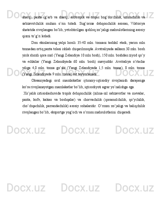 sharq),   paxta   (g’arb   va   sharq),   subtropik   va   tropic   bog’dorchilik,   uzumchilik   va
sabzavotchilik   muhim   o’rin   tutadi.   Sug’orma   dehqonchilik   asosan,   Viktoriya
shatatida rivojlangan bo’lib, yetishtirilgan qishloq xo’jaligi mahsulotlarining asosiy
qismi to’g’ri keladi. 
Don   ekinlarining   yalpi   hosili   35-40   mln.   tonnani   tashkil   etadi,   yarim   mln
tonnadan ortiq paxta tolasi ishlab chiqarilmoqda. Avstraliyada salkam 30 mln. bosh
yirik shoxli qora mol (Yangi Zelandiya 10 mln bosh), 150 mln. boshdan ziyod qo’y
va   echkilar   (Yangi   Zelandiyada   60   mln.   bosh)   mavjuddir.   Avstraliya   o’rtacha
yiliga   4,0   mln.   tonna   go’sht   (Yangi   Zelandiyada   1,5   mln.   tonna),   8   mln.   tonna
(Yangi Zelandiyada 9 mln. tonna) sut tayyorlanadi. 
Okeaniyadagi   orol   mamlakatlar   ijtimoiy-iqtisodiy   rivojlanish   darajasiga
ko’ra rivojlanayotgan mamlakatlar bo’lib, iqtisodiyoti agrar yo’nalishga ega. 
  Xo’jalik   ixtisoslashuvida   tropik   dehqonchilik   (xilma-xil   sabzavotlar   va   mevalar,
paxta,   kofe,   kakao   va   boshqalar)   va   chorvachilik   (qoramolchilik,   qo’ychilik,
cho’chqachilik, parrandachilik) asosiy sohalaridir. O’rmon xo’jaligi va baliqchilik
rivojlangan bo’lib, eksportga yog’och va o’rmon mahsulotlarini chiqaradi. 
   
 
 
   
 
 
 
 
 
   
 
 
 
 
    