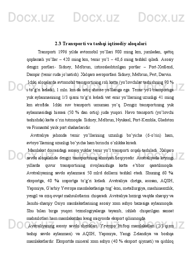  
   
 
2.3 Transporti va tashqi iqtisodiy aloqalari
Transporti   1996   yilda   avtomobil   yo’llari   900   ming   km,   jumladan,   qattiq
qoplamali   yo’llar   –   420   ming   km,   temir   yo’l   –   40,6   ming   tashkil   qiladi.   Asosiy
dengiz   portlari-   Sidney,   Melbrun,   ixtisoslashtirilgan   portlar   –   Port-Xedlend,
Dampir (temir ruda jo’natish). Xalqaro aeroportlari Sidney, Melbrun, Pert, Darvin. 
 Ichki aloqalarda avtomobil transportining roli katta (yo’lovchilar tashishning 90 %
i to’g’ri keladi), 1 mln. km da ortiq shosse yo’llariga ega. Temir yo’l transportiga
yuk aylanmasining 1/3 qismi  to’g’ri  keladi  vat  emir  yo’llarning uzunligi  41 ming
km   atrofida.   Ichki   suv   transporti   umuman   yo’q.   Dengiz   transportining   yuk
aylanmasidagi   hissasi   (50   %   dan   ortiq)   juda   yuqori.   Havo   transporti   (yo’lovchi
tashishda) katta o’rin tutmoqda. Sidney, Melbrun, Nyukasl, Port-Kembla, Gladston
va Frimantal yirik port shaharlaridir. 
  Avstraliya   jahonda   temir   yo’llarining   uzunligi   bo’yicha   (6-o’rin)   ham,
avtoyo’llarning uzunligi bo’yicha ham birinchi o’nlikka kiradi. 
  Mamlakat doirasidagi asosiy yuklar temir yo’l transporti orqali tashiladi. Xalqaro
savdo aloqalarida dengiz transportining ahmiyati beqiyosdir. Avstraliyada keyingi
yillarda   quvur   transportining   rivojlanishiga   katta   e’tibor   qaratilmoqda.
Avstraliyaning   savdo   aylanmasi   50   mlrd   dollarni   tashkil   etadi.   Shuning   60   %i
eksportga,   40   %i   importga   to’g’ri   keladi.   Avstraliya   chetga,   asosan,   AQSH,
Yaponiya, G’arbiy Yevropa mamlakatlariga tog’-kon, metallurgiya, mashinasozlik,
yengil va oziq-ovqat mahsulotlarini chiqaradi. Avstraliya hozirgi vaqtda sharqiy va
Janubi-sharqiy   Osiyo   mamlakatlarining   asosiy   xom   ashyo   bazasiga   aylanmoqda.
Shu   bilan   birga   yuqori   texnologiyalarga   tayanib,   ishlab   chiqarilgan   sanoat
mahsulotlari ham mamlakatdan keng miqyosda eksport qilinmoqda. 
  Avstraliyaning   asosiy   savdo   sheriklari:   Yevropo   Ittifoqi   mamlakatlari   (2/3   qism
tashqi   savdo   aylanmasi)   va   AQSH,   Yaponiya,   Yangi   Zelandiya   va   boshqa
mamlakatlardir. Eksportda mineral  xom ashyo  (40 % eksport qiymati) va qishloq
    