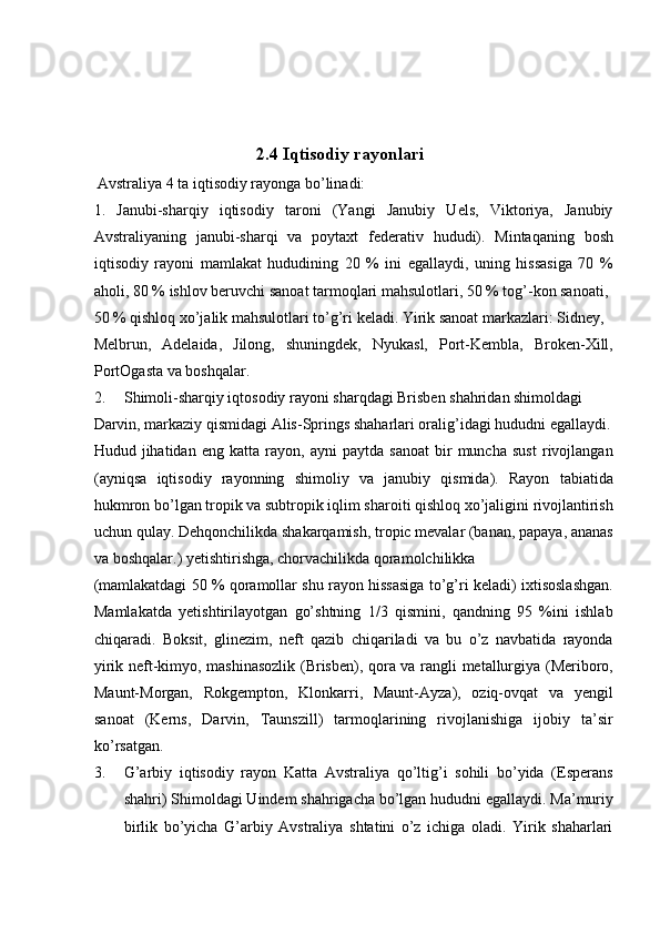  
 
       
2.4 Iqtisodiy rayonlari       
 Avstraliya 4 ta iqtisodiy rayonga bo’linadi: 
1.   Janubi-sharqiy   iqtisodiy   taroni   (Yangi   Janubiy   Uels,   Viktoriya,   Janubiy
Avstraliyaning   janubi-sharqi   va   poytaxt   federativ   hududi).   Mintaqaning   bosh
iqtisodiy   rayoni   mamlakat   hududining   20   %   ini   egallaydi,   uning   hissasiga   70   %
aholi, 80 % ishlov beruvchi sanoat tarmoqlari mahsulotlari, 50 % tog’-kon sanoati, 
50 % qishloq xo’jalik mahsulotlari to’g’ri keladi. Yirik sanoat markazlari: Sidney, 
Melbrun,   Adelaida,   Jilong,   shuningdek,   Nyukasl,   Port-Kembla,   Broken-Xill,
PortOgasta va boshqalar. 
2. Shimoli-sharqiy iqtosodiy rayoni sharqdagi Brisben shahridan shimoldagi 
Darvin, markaziy qismidagi Alis-Springs shaharlari oralig’idagi hududni egallaydi.
Hudud   jihatidan   eng   katta   rayon,   ayni   paytda   sanoat   bir   muncha   sust   rivojlangan
(ayniqsa   iqtisodiy   rayonning   shimoliy   va   janubiy   qismida).   Rayon   tabiatida
hukmron bo’lgan tropik va subtropik iqlim sharoiti qishloq xo’jaligini rivojlantirish
uchun qulay. Dehqonchilikda shakarqamish, tropic mevalar (banan, papaya, ananas
va boshqalar.) yetishtirishga, chorvachilikda qoramolchilikka 
(mamlakatdagi 50 % qoramollar shu rayon hissasiga to’g’ri keladi) ixtisoslashgan.
Mamlakatda   yetishtirilayotgan   go’shtning   1/3   qismini,   qandning   95   %ini   ishlab
chiqaradi.   Boksit,   glinezim,   neft   qazib   chiqariladi   va   bu   o’z   navbatida   rayonda
yirik neft-kimyo, mashinasozlik (Brisben), qora va rangli metallurgiya (Meriboro,
Maunt-Morgan,   Rokgempton,   Klonkarri,   Maunt-Ayza),   oziq-ovqat   va   yengil
sanoat   (Kerns,   Darvin,   Taunszill)   tarmoqlarining   rivojlanishiga   ijobiy   ta’sir
ko’rsatgan. 
3. G’arbiy   iqtisodiy   rayon   Katta   Avstraliya   qo’ltig’i   sohili   bo’yida   (Esperans
shahri) Shimoldagi Uindem shahrigacha bo’lgan hududni egallaydi. Ma’muriy
birlik   bo’yicha   G’arbiy   Avstraliya   shtatini   o’z   ichiga   oladi.   Yirik   shaharlari
    