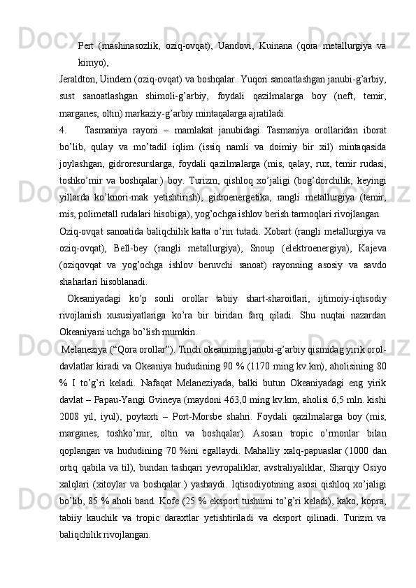 Pert   (mashinasozlik,   oziq-ovqat),   Uandovi,   Kuinana   (qora   metallurgiya   va
kimyo), 
Jeraldton, Uindem (oziq-ovqat) va boshqalar. Yuqori sanoatlashgan janubi-g’arbiy,
sust   sanoatlashgan   shimoli-g’arbiy,   foydali   qazilmalarga   boy   (neft,   temir,
marganes, oltin) markaziy-g’arbiy mintaqalarga ajratiladi. 
4. Tasmaniya   rayoni   –   mamlakat   janubidagi   Tasmaniya   orollaridan   iborat
bo’lib,   qulay   va   mo’tadil   iqlim   (issiq   namli   va   doimiy   bir   xil)   mintaqasida
joylashgan,   gidroresurslarga,   foydali   qazilmalarga   (mis,   qalay,   rux,   temir   rudasi,
toshko’mir   va   boshqalar.)   boy.   Turizm,   qishloq   xo’jaligi   (bog’dorchilik,   keyingi
yillarda   ko’knori-mak   yetishtirish),   gidroenergetika,   rangli   metallurgiya   (temir,
mis, polimetall rudalari hisobiga), yog’ochga ishlov berish tarmoqlari rivojlangan. 
Oziq-ovqat sanoatida baliqchilik katta o’rin tutadi. Xobart (rangli metallurgiya va
oziq-ovqat),   Bell-bey   (rangli   metallurgiya),   Snoup   (elektroenergiya),   Kajeva
(oziqovqat   va   yog’ochga   ishlov   beruvchi   sanoat)   rayonning   asosiy   va   savdo
shaharlari hisoblanadi. 
  Okeaniyadagi   ko’p   sonli   orollar   tabiiy   shart-sharoitlari,   ijtimoiy-iqtisodiy
rivojlanish   xususiyatlariga   ko’ra   bir   biridan   farq   qiladi.   Shu   nuqtai   nazardan
Okeaniyani uchga bo’lish mumkin. 
 Melaneziya (“Qora orollar”). Tinch okeanining janubi-g’arbiy qismidag yirik orol-
davlatlar kiradi va Okeaniya hududining 90 % (1170 ming kv.km), aholisining 80
%   I   to’g’ri   keladi.   Nafaqat   Melaneziyada,   balki   butun   Okeaniyadagi   eng   yirik
davlat – Papau-Yangi Gvineya (maydoni 463,0 ming kv.km, aholisi 6,5 mln. kishi
2008   yil,   iyul),   poytaxti   –   Port-Morsbe   shahri.   Foydali   qazilmalarga   boy   (mis,
marganes,   toshko’mir,   oltin   va   boshqalar).   Asosan   tropic   o’rmonlar   bilan
qoplangan   va   hududining   70   %ini   egallaydi.   Mahalliy   xalq-papuaslar   (1000   dan
ortiq   qabila   va   til),   bundan   tashqari   yevropaliklar,   avstraliyaliklar,   Sharqiy   Osiyo
xalqlari   (xitoylar   va   boshqalar.)   yashaydi.   Iqtisodiyotining   asosi   qishloq   xo’jaligi
bo’lib, 85 % aholi band. Kofe (25 % eksport tushumi to’g’ri keladi), kako, kopra,
tabiiy   kauchik   va   tropic   daraxtlar   yetishtiriladi   va   eksport   qilinadi.   Turizm   va
baliqchilik rivojlangan. 
    