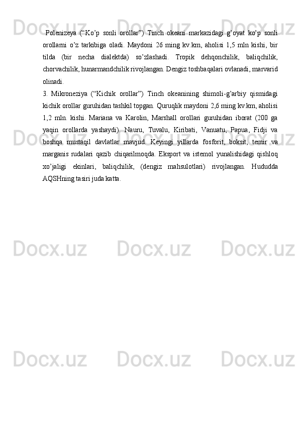   Polenizeya   (“Ko’p   sonli   orollar”)   Tinch   okeani   markazidagi   g’oyat   ko’p   sonli
orollarni   o’z   tarkibiga   oladi.   Maydoni   26   ming   kv.km,   aholisi   1,5   mln   kishi,   bir
tilda   (bir   necha   dialektda)   so’zlashadi.   Tropik   dehqonchilik,   baliqchilik,
chorvachilik, hunarmandchilik rivojlangan. Dengiz toshbaqalari ovlanadi, marvarid
olinadi. 
3.   Mikroneziya   (“Kichik   orollar”)   Tinch   okeanining   shimoli-g’arbiy   qismidagi
kichik orollar guruhidan tashkil topgan. Quruqlik maydoni 2,6 ming kv.km, aholisi
1,2   mln.   kishi.   Mariana   va   Karolin,   Marshall   orollari   guruhidan   iborat   (200   ga
yaqin   orollarda   yashaydi).   Nauru,   Tuvalu,   Kiribati,   Vanuatu,   Papua,   Fidji   va
boshqa   mustaqil   davlatlar   mavjud.   Keyingi   yillarda   fosforit,   boksit,   temir   va
marganis   rudalari   qazib   chiqarilmoqda.   Eksport   va   istemol   yunalishidagi   qishloq
xo’jaligi   ekinlari,   baliqchilik,   (dengiz   mahsulotlari)   rivojlangan.   Hududda
AQSHning tasiri juda katta. 
 
   
 
 
 
 
 
 
 
 
 
 
 
 
 
 
 
    