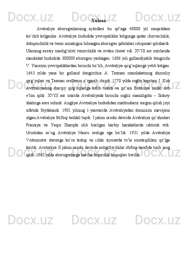 Xulosa  
Avstraliya   aborogenlarning   ajdodlari   bu   qit’aga   40000   yil   muqaddam
ko’chib kelganlar. Avstraliya hududida yevropaliklar kelgunga qadar chorvachilik,
dehqonchilik va temir nimaligini bilmagan aborogen qabilalari istiqomat qilishardi.
Ularning  asosiy   mashg’uloti  temirchilik  va  ovdan  iborat   edi.  XVIII   asr  oxirlarida
mamlakat hududida 300000 aborogen yashagan. 1606 yili gollandiyalik dengizchi
V. Yanszon yevropaliklardan birinchi bo’lib, Avstraliya qirg’oqlariga yetib kelgan.
1643   yilda   yana   bir   golland   dengizchisi   A.   Tasman   mamlakatning   shimoliy
qirg’oqlari va Tasman orollarini o’rganib chiqdi. 1770 yilda ingliz kapitani J. Kuk
Avstraliyaning   sharqiy   qirg’oqlariga   kelib   tushdi   va   qit’ani   Britaniya   mulki   deb
e’lon   qildi.   XVIII   asr   oxirida   Avstraliyada   birinchi   ingliz   manzilgohi   –   Sidney
shahriga asos solindi. Angliya Avstraliya hududidan mahbuslarni surgun qilish joyi
sifatida   foydalandi.   1901   yilning   1-yanvarida   Avstraliyadan   dominion   mavqeini
olgan Avstraliya Ittifoqi tashkil topdi. I jahon urushi davrida Avstraliya qo’shinlari
Fransiya   va   Yaqin   Sharqda   olib   borilgan   harbiy   harakatlarda   ishtirok   etdi.
Urushdan   so’ng   Avstraliya   Nauru   oroliga   ega   bo’ldi.   1931   yilda   Avstraliya
Vestminster   statutiga   ko’ra   tashqi   va   ichki   siyosatda   to’la   mustaqillikni   qo’lga
kiritdi. Avstraliya II jahon urushi davrida antigitlerchilar ittifoqi tarafida turib jang
qildi. 1967 yilda aborogenlarga barcha fuqorolik huquqlari berildi 
 
 
 
 
 
 
 
 
 
 
 
    