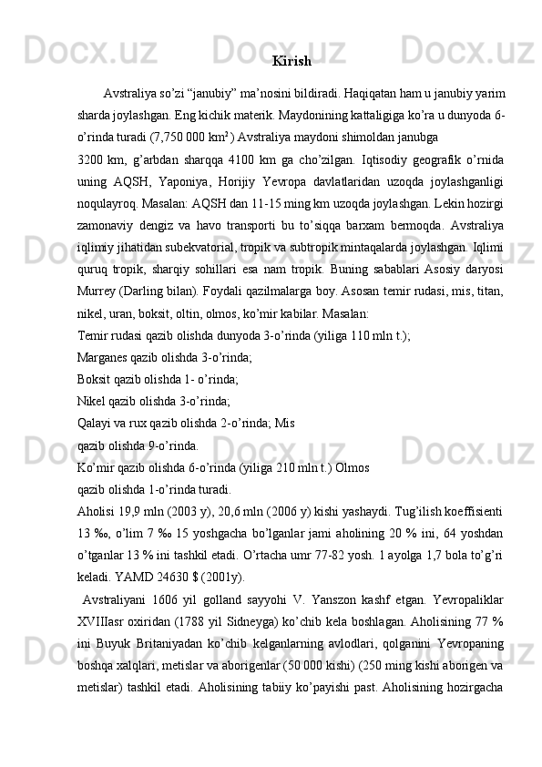Kirish
 
Avstraliya so’zi “janubiy” ma’nosini bildiradi. Haqiqatan ham u janubiy yarim
sharda joylashgan. Eng kichik materik. Maydonining kattaligiga ko’ra u dunyoda 6-
o’rinda turadi (7,750 000 km 2 
) Avstraliya maydoni shimoldan janubga 
3200   km,   g’arbdan   sharqqa   4100   km   ga   cho’zilgan.   Iqtisodiy   geografik   o’rnida
uning   AQSH,   Yaponiya,   Horijiy   Yevropa   davlatlaridan   uzoqda   joylashganligi
noqulayroq. Masalan: AQSH dan 11-15 ming km uzoqda joylashgan. Lekin hozirgi
zamonaviy   dengiz   va   havo   transporti   bu   to’siqqa   barxam   bermoqda.   Avstraliya
iqlimiy jihatidan subekvatorial, tropik va subtropik mintaqalarda joylashgan. Iqlimi
quruq   tropik,   sharqiy   sohillari   esa   nam   tropik.   Buning   sabablari   Asosiy   daryosi
Murrey (Darling bilan). Foydali qazilmalarga boy. Asosan temir rudasi, mis, titan,
nikel, uran, boksit, oltin, olmos, ko’mir kabilar. Masalan: 
Temir rudasi qazib olishda dunyoda 3-o’rinda (yiliga 110 mln t.); 
Marganes qazib olishda 3-o’rinda; 
Boksit qazib olishda 1- o’rinda; 
Nikel qazib olishda 3-o’rinda; 
Qalayi va rux qazib olishda 2-o’rinda; Mis
qazib olishda 9-o’rinda. 
Ko’mir qazib olishda 6-o’rinda (yiliga 210 mln t.) Olmos
qazib olishda 1-o’rinda turadi. 
Aholisi 19,9 mln (2003 y), 20,6 mln (2006 y) kishi yashaydi. Tug’ilish koeffisienti
13   ‰,   o’lim   7   ‰   15   yoshgacha   bo’lganlar   jami   aholining   20   %   ini,   64   yoshdan
o’tganlar 13 % ini tashkil etadi. O’rtacha umr 77-82 yosh. 1 ayolga 1,7 bola to’g’ri
keladi. YAMD 24630 $ (2001y). 
  Avstraliyani   1606   yil   golland   sayyohi   V.   Yanszon   kashf   etgan.   Yevropaliklar
XVIIIasr oxiridan (1788 yil  Sidneyga) ko’chib kela boshlagan. Aholisining 77 %
ini   Buyuk   Britaniyadan   ko’chib   kelganlarning   avlodlari,   qolganini   Yevropaning
boshqa xalqlari, metislar va aborigenlar (50 000 kishi) (250 ming kishi aborigen va
metislar)   tashkil   etadi.  Aholisining  tabiiy  ko’payishi  past.  Aholisining  hozirgacha
    