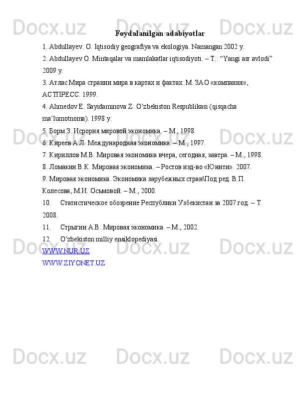 Foydalanilgan adabiyotlar
1. Abdullayev. O. Iqtisodiy geografiya va ekologiya. N а mangan 2002 y.  
2. Abdullayev O. Mintaqalar va mamlakatlar iqtisodiyoti. – T.: “Yangi asr avlodi” 
2009 y.  
3. Атлас Мира странни мира в картах и фактах. М. ЗАО «компания», 
АСТПРЕСС. 1999.  
4. Ahmedov E. Sayidaminova Z. O’zbekiston Respublikasi (qisqacha 
ma’lumotnoma).  1998  y .  
5. Борм З. Исрория мировой экономика. – М., 1998.  
6. Киреев А.Л. Международная экономика. – М., 1997.  
7. Кириллов М.В. Мировая экономика вчера, сегодная, завтра. – М., 1998.  
8. Ломакин В.К. Мировая экономика. – Ростов изд-во «Юнити». 2007.  
9. Мировая экономика. Экономика зарубежных стран\Под ред. В.П. 
Колесова, М.И. Осъмовой. – М., 2000.  
10. Статистическое обозрение Республики Узбекистан за 2007 год. – Т. 
2008.  
11. Стрыгин А.В. Мировая экономика. – М., 2002.  
12. O’zbekiston milliy ensiklopediyasi.  
WWW.NUR.UZ  
WWW.ZIYONET.UZ