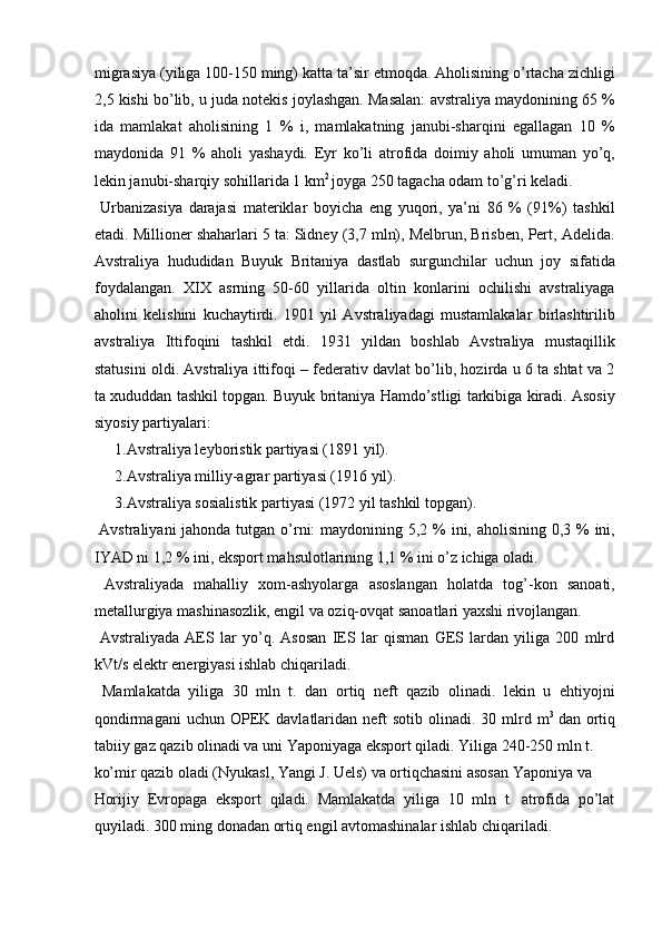 migrasiya (yiliga 100-150 ming) katta ta’sir etmoqda. Aholisining o’rtacha zichligi
2,5 kishi bo’lib, u juda notekis joylashgan. Masalan: avstraliya maydonining 65 %
ida   mamlakat   aholisining   1   %   i,   mamlakatning   janubi-sharqini   egallagan   10   %
maydonida   91   %   aholi   yashaydi.   Eyr   ko’li   atrofida   doimiy   aholi   umuman   yo’q,
lekin janubi-sharqiy sohillarida 1 km 2 
joyga 250 tagacha odam to’g’ri keladi. 
  Urbanizasiya   darajasi   materiklar   boyicha   eng   yuqori,   ya’ni   86   %   (91%)   tashkil
etadi. Millioner shaharlari 5 ta: Sidney (3,7 mln), Melbrun, Brisben, Pert, Adelida.
Avstraliya   hududidan   Buyuk   Britaniya   dastlab   surgunchilar   uchun   joy   sifatida
foydalangan.   XIX   asrning   50-60   yillarida   oltin   konlarini   ochilishi   avstraliyaga
aholini   kelishini   kuchaytirdi.   1901   yil   Avstraliyadagi   mustamlakalar   birlashtirilib
avstraliya   Ittifoqini   tashkil   etdi.   1931   yildan   boshlab   Avstraliya   mustaqillik
statusini oldi. Avstraliya ittifoqi – federativ davlat bo’lib, hozirda u 6 ta shtat va 2
ta xududdan tashkil topgan. Buyuk britaniya Hamdo’stligi tarkibiga kiradi. Asosiy
siyosiy partiyalari: 
1.Avstraliya leyboristik partiyasi (1891 yil). 
2.Avstraliya milliy-agrar partiyasi (1916 yil). 
3.Avstraliya sosialistik partiyasi (1972 yil tashkil topgan). 
  Avstraliyani  jahonda tutgan o’rni:  maydonining 5,2 % ini, aholisining 0,3 % ini,
IYAD ni 1,2 % ini, eksport mahsulotlarining 1,1 % ini o’z ichiga oladi. 
  Avstraliyada   mahalliy   xom-ashyolarga   asoslangan   holatda   tog’-kon   sanoati,
metallurgiya mashinasozlik, engil va oziq-ovqat sanoatlari yaxshi rivojlangan. 
  Avstraliyada   AES   lar   yo’q.   Asosan   IES   lar   qisman   GES   lardan   yiliga   200   mlrd
kVt/s elektr energiyasi ishlab chiqariladi. 
  Mamlakatda   yiliga   30   mln   t.   dan   ortiq   neft   qazib   olinadi.   lekin   u   ehtiyojni
qondirmagani   uchun  OPEK  davlatlaridan  neft  sotib  olinadi. 30  mlrd  m 3  
dan ortiq
tabiiy gaz qazib olinadi va uni Yaponiyaga eksport qiladi. Yiliga 240-250 mln t. 
ko’mir qazib oladi (Nyukasl, Yangi J. Uels) va ortiqchasini asosan Yaponiya va 
Horijiy   Evropaga   eksport   qiladi.   Mamlakatda   yiliga   10   mln   t.   atrofida   po’lat
quyiladi. 300 ming donadan ortiq engil avtomashinalar ishlab chiqariladi. 
    