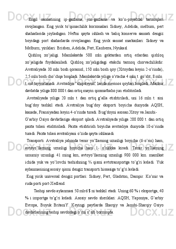   Engil   sanoatining   ip-gazlama,   jun-gazlama   va   ko’n-poyabzal   tarmoqlari
rivojlangan.   Eng   yirik   to’qimachilik   korxonalari   Sidney,   Adelida,   melburn,   pert
shaharlarida   joylashgan.   Neftni   qayta   ishlash   va   baliq   konserva   sanoati   dengiz
boyidagi   port   shaharlarda   rivojlangan.   Eng   yirik   sanoat   markazlari:   Sidney   va
Melburn; yiriklari: Brisben, Adelida, Pert, Kanberra, Nyukasl. 
  Qishloq   xo’jaligi.   Mamlakatda   500   mln   gektardan   ortiq   erlardan   qishloq
xo’jaligida   foydalaniladi.   Qishloq   xo’jaligidagi   etakchi   tarmoq   chorvachilikdir.
Avstraliyada 30 mln bosh qoramol, 150 mln bosh qoy (Xitoydan keyin 2-o’rinda),
2,5 mln bosh cho’chqa boqiladi. Mamlakatda yiliga o’rtacha 4 mln t. go’sht, 8 mln 
t. sut tayyorlanadi. Avstraliya “shipsteynz” larida merinos qoylari boqiladi. Mazkur
davlatda yiliga 800 000 t.dan ortiq mayin qimmatbaho jun etishtiriladi. 
  Avstraliyada   yiliga   20   mln   t.   dan   ortiq   g’alla   etishtiriladi,   uni   16   mln   t.   sini
bug’doy   tashkil   etadi.   Avstraliya   bug’doy   eksporti   boyicha   dunyoda   AQSH,
kanada, Fransiyadan keyin 4-o’rinda turadi. Bug’doyni asosan Xitoy va Janubi-
G’arbiy Osiyo davlatlariga eksport qiladi. Avstraliyada yiliga 200 000 t. dan ortiq
paxta   tolasi   etishtiriladi.   Paxta   etishtirish   boyicha   avstraliya   dunyoda   10-o’rinda
turadi. Paxta tolasi avstraliyani o’zida qayta ishlanadi. 
  Transporti.   Avstraliya   jahonda   temir   yo’llarning   uzunligi   boyicha   (6-o’rin)   ham,
avtoyo’llarning   uzunligi   boyicha   ham   1-   o’nlikka   kiradi.   Temir   yo’llarning
umumiy   uzunligi   41   ming   km,   avtoyo’llarning   uzunligi   900   000   km.   mamlkat
ichida   yuk   va   yo’lovchi   tashishning   ¾   qismi   avtotransportga   to’g’ri   keladi.   Yuk
aylanmasining asosiy qismi dengiz transporti hissasiga to’g’ri keladi. 
  Eng   yirik   universal   dengiz   portlari:   Sidney,   Pert,   Gladston,   Dampir.   Ko’mir   va
ruda porti port-Xedlend. 
  Tashqi savdo aylanmasi 50 mlrd $ ni tashkil etadi. Uning 60 % i eksportga, 40 
%   i   importga   to’g’ri   keladi.   Asosiy   savdo   sheriklari:   AQSH,   Yaponiya,   G’arbiy
Evropa,   Buyuk   BritaniY.   Keyingi   paytlarda   Sharqiy   va   Janubi-Sharqiy   Osiyo
davlatlarining tashqi savdodagi o’rni o’sib bormoqda. 
    