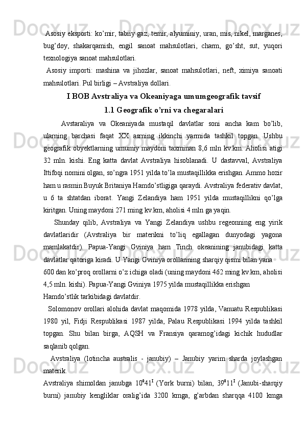   Asosiy eksporti: ko’mir, tabiiy gaz, temir, alyuminiy, uran, mis, nikel, marganes,
bug’doy,   shakarqamish,   engil   sanoat   mahsulotlari,   charm,   go’sht,   sut,   yuqori
texnologiya sanoat mahsulotlari. 
  Asosiy   importi:   mashina   va   jihozlar,   sanoat   mahsulotlari,   neft,   ximiya   sanoati
mahsulotlari. Pul birligi – Avstraliya dollari. 
I BOB Avstraliya va Okeaniyaga umumgeografik tavsif
1.1 Geografik o’rni va chegaralari
Avstaraliya   va   Okeaniyada   mustaqil   davlatlar   soni   ancha   kam   bo’lib,
ularning   barchasi   faqat   XX   asrning   ikkinchi   yarmida   tashkil   topgan.   Ushbu
geografik  obyektlarning  umumiy  maydoni   taxminan  8,6  mln  kv.km.  Aholisi   atigi
32   mln.   kishi.   Eng   katta   davlat   Avstraliya   hisoblanadi.   U   dastavval,   Avstraliya
Ittifoqi nomini olgan, so’ngra 1951 yilda to’la mustaqillikka erishgan. Ammo hozir
ham u rasmin Buyuk Britaniya Hamdo’stligiga qaraydi. Avstraliya federativ davlat,
u   6   ta   shtatdan   iborat.   Yangi   Zelandiya   ham   1951   yilda   mustaqillikni   qo’lga
kiritgan. Uning maydoni 271 ming kv.km, aholisi 4 mln ga yaqin. 
      Shunday   qilib,   Avstraliya   va   Yangi   Zelandiya   ushbu   regeonning   eng   yirik
davlatlaridir   (Avstraliya   bir   materikni   to’liq   egallagan   dunyodagi   yagona
mamlakatdir).   Papua-Yangi   Gviniya   ham   Tinch   okeanining   janubidagi   katta
davlatlar qatoriga kiradi. U Yangi Gviniya orollarining sharqiy qismi bilan yana 
600 dan ko’proq orollarni o’z ichiga oladi (uning maydoni 462 ming kv.km, aholisi
4,5 mln. kishi). Papua-Yangi Gviniya 1975 yilda mustaqillikka erishgan 
Hamdo’stlik tarkibidagi davlatdir. 
   Solomonov orollari  alohida davlat  maqomida 1978 yilda, Vanuatu Respublikasi
1980   yil,   Fidji   Respublikasi   1987   yilda,   Palau   Respublikasi   1994   yilda   tashkil
topgan.   Shu   bilan   birga,   AQSH   va   Fransiya   qaramog’idagi   kichik   hududlar
saqlanib qolgan. 
    Avstraliya   (lotincha   australis   -   janubiy)   –   Janubiy   yarim   sharda   joylashgan
materik. 
Avstraliya   shimoldan   janubga   10 0
41 I
  (York   burni)   bilan,   39 0
11 I
  (Janubi-sharqiy
burni)   janubiy   kengliklar   oralig’ida   3200   kmga,   g’arbdan   sharqqa   4100   kmga
    