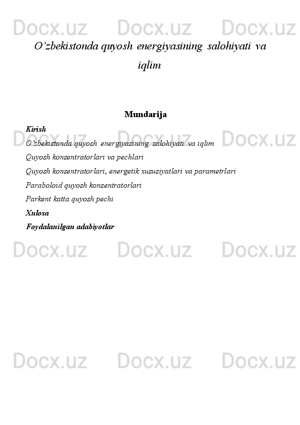 O’zbekistonda   quyosh   energiyasining   salohiyati   va
iqlim
Mundarija
Kirish
O’zbekistonda   quyosh   energiyasining   salohiyati   va   iqlim
Quyosh   konsentratorlari   va   pechlari
Quyosh konsentratorlari, energetik xususiyatlari va parametrlari
Paraboloid quyosh konsentratorlari
Parkent katta quyosh pechi
Xulosa
Foydalanilgan   adabiyotlar 