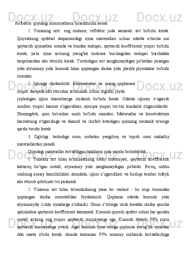 Reflektor   quyidagi   xususiyatlarni   birlashtirishi   kerak:
1. Yuzaning   sirti:   eng   muhimi,   reflektor   juda   samarali   sirt   bo'lishi   kerak.
Quyoshning   spektral   diapazonidagi   oyna   materiallari   uchun   odatda   o'rtacha   nur
qaytarish qiymatlari orasida va bundan tashqari, qaytarish koeffitsienti yuqori bo'lishi
kerak,   ya'ni   oyna   sirtining   yorug'lik   hodisasi   burchagidan   tashqari   burchakka
tarqalmasdan   aks   ettirishi   kerak.   Yoritadigan   sirt   zanglamaydigan   po'latdan   yasalgan
yoki   alyuminiy   yoki   kumush   bilan   qoplangan   shisha   yoki   plastik   plyonkalar   bo'lishi
mumkin.
2. Iqlimga   chidamlilik:   kontsentrator   va   uning   qoplamasi
yuqori   darajada   aks   ettirishni   ta'minlash   uchun   tegishli   joyda
joylashgan   iqlim   sharoitlariga   chidamli   bo'lishi   kerak.   Odatda   iqlimiy   o’zgarish
omillari   yuqori   harorat   o'zgarishlari,   ayniqsa   yuqori   tez-tez   kundalik   o'zgarishlardir.
Shuningdek,   qum   bo'ronlari   omili   bo'lishi   mumkin.   Materiallar   va   konstruktsiya
haroratning   o'zgarishiga   va   shamol   va   cho'kib   ketadigan   qumning   mexanik   ta'siriga
qarshi turishi   kerak.
3. Og'irligi:   tashishga   oson,   nisbatan   yengilroq   va   topish   oson   mahalliy
materiallardan yasash.
Quyidagi   materiallar   ko'rsatilgan   talablarni   juda   yaxshi   birlashtiradi:
1. Yuzasini   sirt   bilan   ta'minlashning   oddiy   imkoniyati,   qaytarish   koeffitsienti
kattaroq   bo’lgan   metall,   alyuminiy   yoki   zanglamaydigan   po'latdir.   Biroq,   ushbu
usulning   asosiy   kamchiliklari   shundaki,   iqlim   o’zgarishlari   va   boshqa   tasirlar   tufayli
aks   ettirish   qobiliyati tez   pasayadi.
2. Yuzasini   sirt   bilan   ta'minlashning   yana   bir   variant   -   bu   orqa   tomondan
qoplangan   shisha   nometalldan   foydalanish.   Qoplama   odatda   kumush   yoki
alyuminiydir   (ichki   oynalarga   o'xshash).   Shuni   e’tiborga   olish   kerakki   shisha   qancha
qalinlashsa   qaytarish   koeffitsienti   kamayadi.   Kumush   quyosh   spektri   uchun   har   qanday
metall   sirtning   eng   yuqori   qaytarish   xususiyatiga   ega.   Kumush   deyarli   98%   nurni
qaytarish   xususiyatiga   yetadi.   Agar   kumush   oyna   sirtiga   qoplansa   yorug’lik   oynadan
ikki   marta   o'tishi   kerak,   shunda   taxminan   95%   umumiy   nurlanish   ko'rsatkichiga 