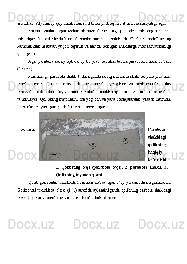 erishiladi. Alyuminiy qoplamali nometall biroz pastroq aks ettirish   xususiyatiga   ega.
Shisha oynalar o'zgaruvchan ob-havo sharoitlariga juda chidamli, eng bardoshli
sotiladigan   kollektorlarda   kumush   shisha   nometall   ishlatiladi.   Shisha   nometalllarning
kamchiliklari nisbatan yuqori og'irlik va har xil berilgan shakllarga   moslashuvchanligi
yo'qligidir.
Agar   parabola   asosiy   optik   o`qi   bo`ylab   burulsa, bunda paraboloid hosil   bo’ladi
(4-rasm).
Plastinkaga   parabola   shakli   tushirilganda   so’ng   manashu   shakl   bo’ylab   plastinka
qirqib   olinadi.   Qirqish   jarayonida   iloji   boricha   yengilroq   va   boshqarilishi   qulay
qirquvchi   asbobdan   foydalanish   parabola   shaklining   aniq   va   sifatli   chiqishini
ta’minlaydi.   Qolibning   materialini   esa   yog’och   va   yana   boshqalardan   yasash   mumkin.
Plastinkadan   yasalgan   qolib   5-rasmda   tasvirlangan.
5-rasm. Parabola
shakldagi
qolibning
haqiqiy
ko’rinishi.
1.   Qolibning   o’qi   (parabola   o’qi),   2.   parabola   shakli,   3.
Qolibning   tayanch qismi.
Qolib   gorizontal   tekislikda   5-rasmda   ko’rsatilgan   o’qi   yordamida   magkamlandi.
Gorizontal tekislikda   o’z o’qi (1) atrofida aylantirilganda qolibning   parbola   shakldagi
qismi (2)   gipsda   paraboloid shaklini   hosil   qiladi [6-rasm]. 