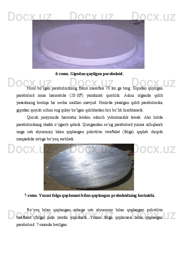 6-rasm. Gipsdan   quyilgan   paraboloid.
Hosil  bo’lgan paraboloidning fokus  masofasi  70 sm  ga teng. Gipsdan  quyilgan
paraboloid   xona   haroratida   (20-30 0
)   yaxshilab   quritildi.   Aslini   olganda   qolib
yasashning   boshqa   bir   necha   usullari   mavjud.   Hozirda   yasalgan   qolib   paraboloidni
gipsdan   quyish uchun   eng   qulay   bo’lgan   qoliblardan   biri   bo’lib   hisoblanadi.
Qurish   jarayonida   haroratni   keskin   oshirib   yubormaslik   kerak.   Aks   holda
paraboloidning shakli o’zgarib qoladi. Qurigandan so’ng paraboloid yuzasi silliqlanib
unga   usti   alyuminiy   bilan   qoplangan   polietilen   teraftalat   (folga)   qoplab   chiqish
maqsadida   sirtiga   bo’yoq   surtiladi.
7-rasm. Yuzasi   folga   qoplamasi   bilan   qoplangan   praboloidning   korinishi.
Bo’yoq   bilan   qoplangan   sohaga   usti   alyuminiy   bilan   qoplangan   polietilen
teraftalat   (folga)   juda   yaxshi   yopishadi.   Yuzasi   folga   qoplamasi   bilan   qoplangan
paraboloid   7-rasmda berilgan. 