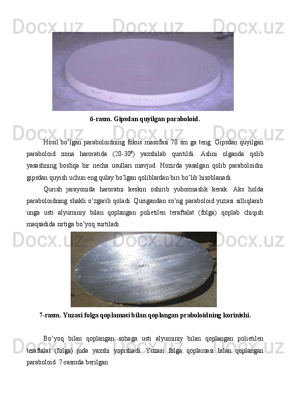 6-rasm. Gipsdan   quyilgan   paraboloid.
Hosil  bo’lgan paraboloidning fokus  masofasi  70 sm  ga teng. Gipsdan  quyilgan
paraboloid   xona   haroratida   (20-30 0
)   yaxshilab   quritildi.   Aslini   olganda   qolib
yasashning   boshqa   bir   necha   usullari   mavjud.   Hozirda   yasalgan   qolib   paraboloidni
gipsdan   quyish uchun   eng   qulay   bo’lgan   qoliblardan   biri   bo’lib   hisoblanadi.
Qurish   jarayonida   haroratni   keskin   oshirib   yubormaslik   kerak.   Aks   holda
paraboloidning shakli o’zgarib qoladi. Qurigandan so’ng paraboloid yuzasi silliqlanib
unga   usti   alyuminiy   bilan   qoplangan   polietilen   teraftalat   (folga)   qoplab   chiqish
maqsadida   sirtiga   bo’yoq   surtiladi.
7-rasm. Yuzasi   folga   qoplamasi   bilan   qoplangan   praboloidning   korinishi.
Bo’yoq   bilan   qoplangan   sohaga   usti   alyuminiy   bilan   qoplangan   polietilen
teraftalat   (folga)   juda   yaxshi   yopishadi.   Yuzasi   folga   qoplamasi   bilan   qoplangan
paraboloid   7-rasmda berilgan.