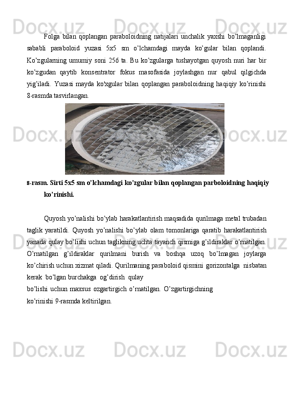 Folga   bilan   qoplangan   paraboloidning   natijalari   unchalik   yaxshi   bo’lmaganligi
sababli   paraboloid   yuzasi   5x5   sm   o’lchamdagi   mayda   ko’gular   bilan   qoplandi.
Ko’zgularning   umumiy   soni   256   ta.   Bu   ko’zgularga   tushayotgan   quyosh   nuri   har   bir
ko’zgudan   qaytib   konsentrator   fokus   masofasida   joylashgan   nur   qabul   qilgichda
yig’iladi.   Yuzasi   mayda   ko'xgular   bilan   qoplangan   paraboloidning   haqiqiy   ko’rinishi
8-rasmda   tasvirlangan.
8- rasm.   Sirti   5x5   sm   o’lchamdagi   ko’zgular   bilan   qoplangan   parboloidning   haqiqiy
ko’rinishi.
Quyosh   yo’nalishi   bo’ylab   harakatlantirish   maqsadida   qurilmaga   metal   trubadan
taglik   yaratildi.   Quyosh   yo’nalishi   bo’ylab   olam   tomonlariga   qaratib   harakatlantirish
yanada   qulay   bo’lishi   uchun   taglikning   uchta   tayanch   qismiga   g’ildiraklar   o’rnatilgan.
O’rnatilgan   g’ildiraklar   qurilmani   burish   va   boshqa   uzoq   bo’lmagan   joylarga
ko’chirish uchun xizmat qiladi. Qurilmaning paraboloid qismini   gorizontalga   nisbatan
kerak   bo’lgan   burchakga   og’dirish   qulay
bo’lishi   uchun   maxsus   ozgartirgich   o’rnatilgan.   O’zgartirgichning
ko’rinishi   9-rasmda keltirilgan. 