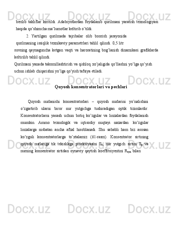 berilib   takliflar   kiritildi.   Adabiyotlardan   foydalanib   qurilmani   yaratish   texnologiyasi
haqida   qo’shimcha ma’lumotlar   keltirib   o’tildi.
2. Yartilgan   qurilmada   tajribalar   olib   boorish   jarayonida
qurilmaning   issiqlik   texnikaviy   parametrlari   tahlil   qilindi.   0,5   litr
suvning   qaynaguncha   ketgan   vaqti   va   haroratining   bog’lanish   dinamikasi   grafiklarda
keltirilib   tahlil   qilindi.
Qurilmani   yanada   takomillashtirish   va   qishloq   xo’jaligida   qo’llashni   yo’lga   qo’yish 
uchun ishlab   chiqarishni yo’lga qo’yish tafsiya   etiladi.
Quyosh   konsentratorlari   va   pechlari
Quyosh   nurlanishi   konsentratorlari   –   quyosh   nurlarini   yo’nalishini
o’zgartirib   ularni   biror   nur   yutgichga   tushiradigan   optik   tizimlardir.
Konsentratorlarni   yasash   uchun   botiq   ko’zgular   va   linzalardan   foydalanish
mumkin.   Ammo   texnologik   va   iqtisodiy   nuqtayi   nazardan   ko’zgular
linzalarga   nisbatan   ancha   afzal   hisoblanadi.   Shu   sababli   ham   biz   asosan
ko’zguli   konsentratorlarga   to’xtalamiz   (61-rasm).   Konsentrator   sirtining
quyosh   nurlariga   tik   tekislikga   proeksiyasini   S
k ,   nur   yutgich   sirtini   S
p   va
nurning   konsentrator   sirtidan   oynaviy   qaytish   koeffitsiyentini   R
oyn   bilan 