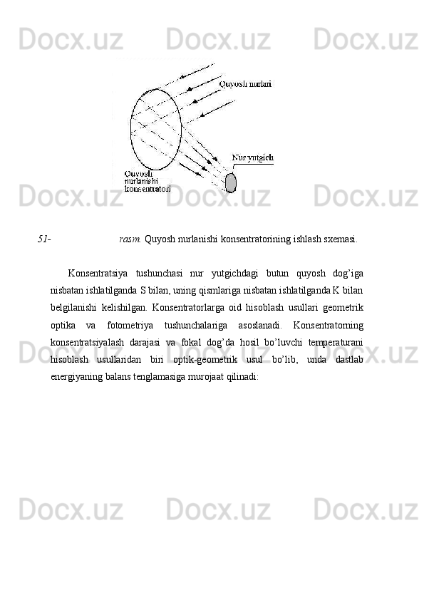 51- rasm.   Quyosh   nurlanishi   konsentratorining   ishlash   sxemasi.
Konsentratsiya   tushunchasi   nur   yutgichdagi   butun   quyosh   dog’iga
nisbatan ishlatilganda S bilan, uning qismlariga nisbatan ishlatilganda K bilan
belgilanishi   kelishilgan.   Konsentratorlarga   oid   hisoblash   usullari   geometrik
optika   va   fotometriya   tushunchalariga   asoslanadi.   Konsentratorning
konsentratsiyalash   darajasi   va   fokal   dog’da   hosil   bo’luvchi   temperaturani
hisoblash   usullaridan   biri   optik-geometrik   usul   bo’lib,   unda   dastlab
energiyaning   balans tenglamasiga murojaat   qilinadi: 