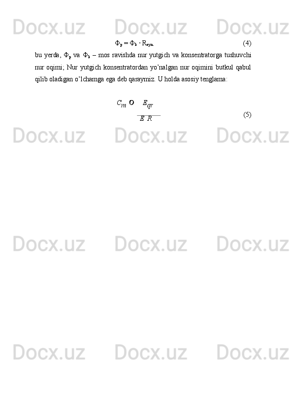 Ф
p   = Ф
k   ·   R
oyn. (4)
bu  yerda,  Ф
p   va   Ф
k   –  mos   ravishda   nur  yutgich  va  konsentratorga   tushuvchi
nur  oqimi;  Nur   yutgich  konsentratordan  yo’nalgan   nur  oqimini   butkul   qabul
qilib   oladigan   o’lchamga   ega deb   qaraymiz.   U   holda   asosiy   tenglama:
C
m    E
qr
E   R (5) 