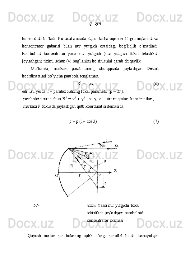 q oyn
ko’rinishda bo’ladi. Bu usul asosida E
qr   o’rtacha oqim zichligi aniqlanadi va
konsentrator   gabariti   bilan   nur   yutgich   orasidagi   bog’liqlik   o’rnatiladi.
Paraboloid   konsentrator–yassi   nur   yutgich   (nur   yutgich   fokal   tekislikda
joylashgan)   tizimi   uchun (4)   bog’lanish ko’rinishini   qarab chiqaylik.
Ma’lumki,   markazi   parabolaning   cho’qqisida   joylashgan   Dekart
koordinatalari   bo’yicha   parabola   tenglamasi
R 2
  =   2pz (6)
edi. Bu   yerda,   r   –   paraboloidning   fokal   parametri   (p   =   2f   ).
paraboloid   sirt   uchun   R 2
  =   x 2
  +   y 2
  ;   x,   y,   z   –   sirt   nuqtalari   koordinatlari;
markazi   F   fokusda   joylashgan qutb   koordinat   sistemasida
ρ   =   p (1+   cosU) (7)
52- rasm.  Yassi nur yutgichi fokal 
tekislikda joylashgan paraboloid 
konsentrator   sxemasi.
Quyosh   nurlari   parabolaning   optik   o’qiga   parallel   holda   tushayotgan 