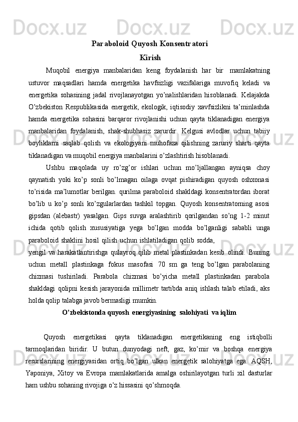 Paraboloid   Quyosh   Konsentratori
Kirish
Muqobil   energiya   manbalaridan   keng   foydalanish   har   bir   mamlakatning
ustuvor   maqsadlari   hamda   energetika   havfsizligi   vazifalariga   muvofiq   keladi   va
energetika   sohasining   jadal   rivojlanayotgan   yo’nalishlaridan   hisoblanadi.   Kelajakda
O’zbekiston   Respublikasida   energetik,   ekologik,   iqtisodiy   xavfsizlikni   ta’minlashda
hamda   energetika   sohasini   barqaror   rivojlanishi   uchun   qayta   tiklanadigan   energiya
manbalaridan   foydalanish,   shak-shubhasiz   zarurdir.   Kelgusi   avlodlar   uchun   tabiiy
boyliklarni   saqlab   qolish   va   ekologiyani   muhofaza   qilishning   zaruriy   sharti   qayta
tiklanadigan   va   muqobil energiya   manbalarini o’zlashtirish   hisoblanadi.
Ushbu   maqolada   uy   ro’zg’or   ishlari   uchun   mo’ljallangan   ayniqsa   choy
qaynatish   yoki   ko’p   sonli   bo’lmagan   oilaga   ovqat   pishiradigan   quyosh   oshxonasi
to’risida   ma’lumotlar   berilgan.   qurilma   paraboloid   shakldagi   konsentratordan   iborat
bo’lib   u   ko’p   sonli   ko’zgularlardan   tashkil   topgan.   Quyosh   konsentratorning   asosi
gipsdan   (alebastr)   yasalgan.   Gips   suvga   aralashtirib   qorilgandan   so’ng   1-2   minut
ichida   qotib   qolish   xususiyatiga   yega   bo’lgan   modda   bo’lganligi   sababli   unga
paraboloid   shaklini   hosil   qilish   uchun   ishlatiladigan   qolib   sodda,
yengil   va   harakatlantirishga   qulayroq   qilib   metal   plastinkadan   kesib   olindi.   Buning
uchun   metall   plastinkaga   fokus   masofasi   70   sm   ga   teng   bo’lgan   parabolaning
chizmasi   tushiriladi.   Parabola   chizmasi   bo’yicha   metall   plastinkadan   parabola
shakldagi   qolipni   kesish   jarayonida   millimetr   tartibda   aniq   ishlash   talab   etiladi,   aks
holda   qolip   talabga   javob   bermasligi mumkin.
O’zbekistonda   quyosh   energiyasining   salohiyati   va   iqlim
Quyosh   energetikasi   qayta   tiklanadigan   energetikaning   eng   istiqbolli
tarmoqlaridan   biridir.   U   butun   dunyodagi   neft,   gaz,   ko’mir   va   boshqa   energiya
resurslarining   energiyasidan   ortiq   bo’lgan   ulkan   energetik   salohiyatga   ega.   AQSH,
Yaponiya,   Xitoy   va   Evropa   mamlakatlarida   amalga   oshirilayotgan   turli   xil   dasturlar
ham ushbu sohaning rivojiga o’z hissasini qo’shmoqda.