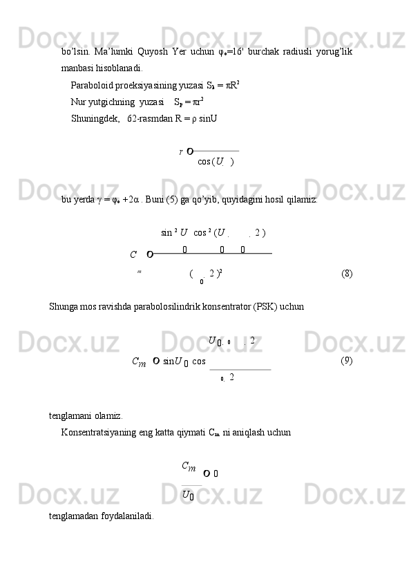 0bo’lsin.   Ma’lumki   Quyosh   Yer   uchun   φ
o =16'   burchak   radiusli   yorug’lik
manbasi   hisoblanadi.
Paraboloid   proeksiyasining   yuzasi   S
k   =   πR 2
 
Nur   yutgichning   yuzasi S
p   = πr 2
 
Shuningdek, 62-rasmdan   R   =   ρ   sinU

r     
cos ( U       )
bu   yerda   γ =   φ
o   +2α   .   Buni   (5)   ga   qo’yib,   quyidagini  hosil   qilamiz:
sin   2
  U   cos   2
  ( U      2   )
C                 0                    0             0                 
m
(    2   ) 2
(8)
Shunga   mos   ravishda   parabolosilindrik   konsentrator   (PSK)   uchun
 
U  
0	
 0   2   
C
m        sin U  
0   cos 

0     2 
 (9)
tenglamani   olamiz.
Konsentratsiyaning   eng   katta   qiymati   C
m   ni   aniqlash   uchun
tenglamadan   foydalaniladi. C
m    
   0
U
0 