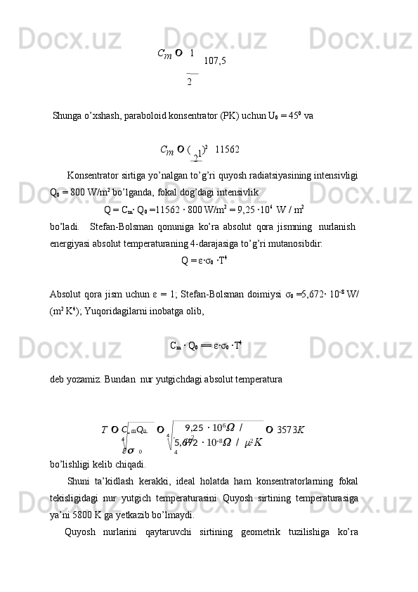 C   m Q o  
4	 
0 4       9,25   10 6	
W	 
/  	
m
2
5,672   10 8	W	 
/  	m 2	K	 
4	
1	
Cm	  1  
  107,5
2 
Shunga   o’xshash, paraboloid   konsentrator   (PK)   uchun   U
0   =   45 0
 va
C
m      (  
2  ) 2
    11562
Konsentrator   sirtiga   yo’nalgan   to’g’ri   quyosh radiatsiyasining   intensivligi
Q
0   =   800   W/m 2
  bo’lganda,   fokal   dog’dagi   intensivlik
Q   =   C
m ·   Q
0   =11562   ·   800   W/m 2
  = 9,25   ·	
10 6
  W   /   m 2
bo’ladi. Stefan-Bolsman   qonuniga   ko’ra   absolut   qora   jismning   nurlanish
energiyasi   absolut   temperaturaning   4-darajasiga to’g’ri   mutanosibdir:
Q   =   ε	
·σ
0   ·	T 4
Absolut   qora   jism   uchun   ε   =   1;   Stefan-Bolsman   doimiysi   σ
0   =5,672·   10 -8
 W/
(m 2
  K 4
);   Yuqoridagilarni   inobatga olib,
C
m   ·   Q
0   == ε
·σ
0   ·	T 4
deb   yozamiz.   Bundan   nur   yutgichdagi   absolut   temperatura	
T 			 3573	K
bo’lishligi   kelib   chiqadi.
Shuni   ta’kidlash   kerakki,   ideal   holatda   ham   konsentratorlarning   fokal
tekisligidagi   nur   yutgich   temperaturasini   Quyosh   sirtining   temperaturasiga
ya’ni   5800   K   ga   yetkazib bo’lmaydi.
Quyosh   nurlarini   qaytaruvchi   sirtining   geometrik   tuzilishiga   ko’ra 