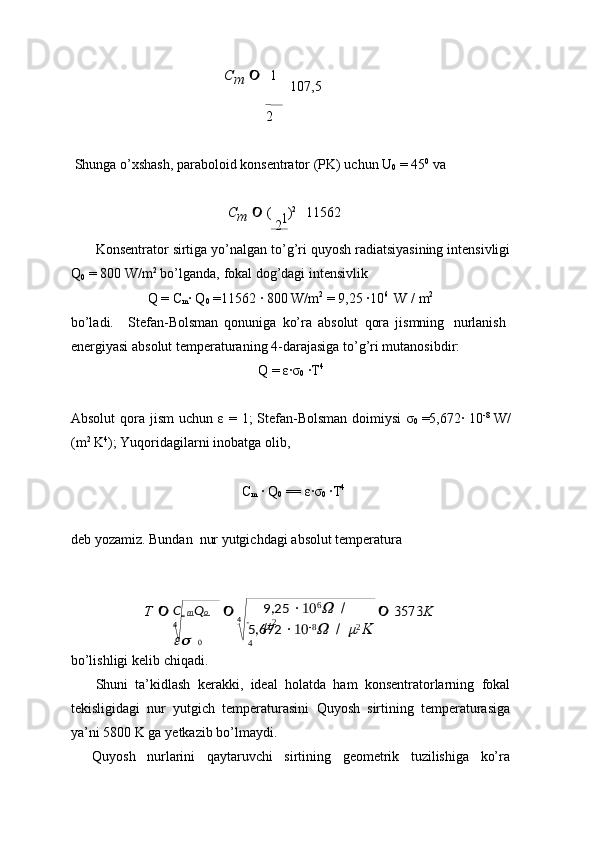 C   m Q o  
4	 
0 4       9,25   10 6	
W	 
/  	
m
2
5,672   10 8	W	 
/  	m 2	K	 
4	
1	
Cm	  1  
  107,5
2 
Shunga   o’xshash, paraboloid   konsentrator   (PK)   uchun   U
0   =   45 0
 va
C
m      (  
2  ) 2
    11562
Konsentrator   sirtiga   yo’nalgan   to’g’ri   quyosh radiatsiyasining   intensivligi
Q
0   =   800   W/m 2
  bo’lganda,   fokal   dog’dagi   intensivlik
Q   =   C
m ·   Q
0   =11562   ·   800   W/m 2
  = 9,25   ·	
10 6
  W   /   m 2
bo’ladi. Stefan-Bolsman   qonuniga   ko’ra   absolut   qora   jismning   nurlanish
energiyasi   absolut   temperaturaning   4-darajasiga to’g’ri   mutanosibdir:
Q   =   ε	
·σ
0   ·	T 4
Absolut   qora   jism   uchun   ε   =   1;   Stefan-Bolsman   doimiysi   σ
0   =5,672·   10 -8
 W/
(m 2
  K 4
);   Yuqoridagilarni   inobatga olib,
C
m   ·   Q
0   == ε
·σ
0   ·	T 4
deb   yozamiz.   Bundan   nur   yutgichdagi   absolut   temperatura	
T 			 3573	K
bo’lishligi   kelib   chiqadi.
Shuni   ta’kidlash   kerakki,   ideal   holatda   ham   konsentratorlarning   fokal
tekisligidagi   nur   yutgich   temperaturasini   Quyosh   sirtining   temperaturasiga
ya’ni   5800   K   ga   yetkazib bo’lmaydi.
Quyosh   nurlarini   qaytaruvchi   sirtining   geometrik   tuzilishiga   ko’ra
