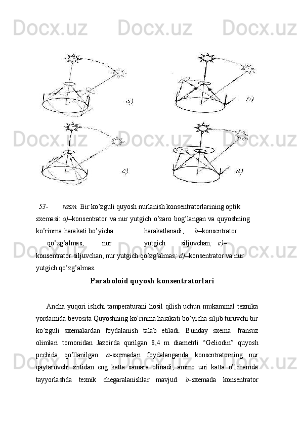 53- rasm.  Bir ko’zguli quyosh nurlanish konsentratorlarining optik 
sxemasi:   a)– konsentrator   va   nur   yutgich   o’zaro   bog’langan   va   quyoshning  
ko’rinma   harakati   bo’yicha harakatlanadi; b– konsentrator
qo’zg’almas, nur yutgich siljuvchan ; c)–  
konsentrator   siljuvchan,   nur   yutgich   qo’zg’almas ;   d)– konsentrator   va   nur  
yutgich   qo’zg’almas.
Paraboloid quyosh konsentratorlari
Ancha yuqori ishchi tamperaturani hosil qilish uchun mukammal texnika
yordamida bevosita Quyoshning ko’rinma harakati bo’yicha siljib turuvchi bir
ko’zguli   sxemalardan   foydalanish   talab   etiladi.   Bunday   sxema   fransuz
olimlari   tomonidan   Jazoirda   qurilgan   8,4   m   diametrli   “Geliodin”   quyosh
pechida   qo’llanilgan.   a- sxemadan   foydalanganda   konsentratorning   nur
qaytaruvchi   sirtidan   eng   katta   samara   olinadi,   ammo   uni   katta   o’lchamda
tayyorlashda   texnik   chegaralanishlar   mavjud.   b- sxemada   konsentrator 