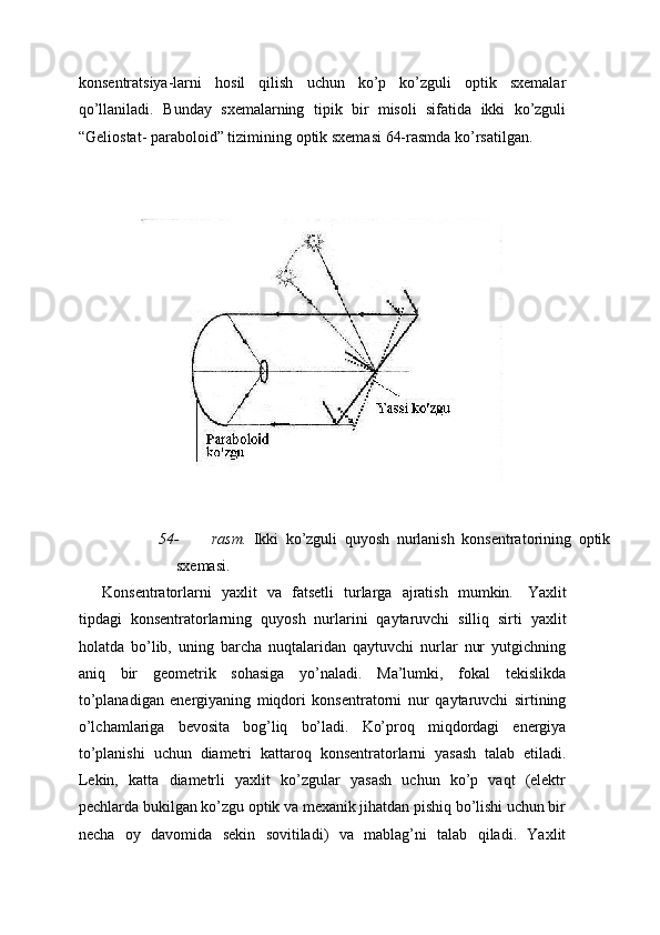 konsentratsiya-larni   hosil   qilish   uchun   ko’p   ko’zguli   optik   sxemalar
qo’llaniladi.   Bunday   sxemalarning   tipik   bir   misoli   sifatida   ikki   ko’zguli
“Geliostat-   paraboloid” tizimining   optik sxemasi   64-rasmda ko’rsatilgan.
54- rasm.   Ikki   ko’zguli   quyosh   nurlanish   konsentratorining   optik
sxemasi.
Konsentratorlarni   yaxlit   va   fatsetli   turlarga   ajratish   mumkin.   Yaxlit
tipdagi   konsentratorlarning   quyosh   nurlarini   qaytaruvchi   silliq   sirti   yaxlit
holatda   bo’lib,   uning   barcha   nuqtalaridan   qaytuvchi   nurlar   nur   yutgichning
aniq   bir   geometrik   sohasiga   yo’naladi.   Ma’lumki,   fokal   tekislikda
to’planadigan   energiyaning   miqdori   konsentratorni   nur   qaytaruvchi   sirtining
o’lchamlariga   bevosita   bog’liq   bo’ladi.   Ko’proq   miqdordagi   energiya
to’planishi   uchun   diametri   kattaroq   konsentratorlarni   yasash   talab   etiladi.
Lekin,   katta   diametrli   yaxlit   ko’zgular   yasash   uchun   ko’p   vaqt   (elektr
pechlarda bukilgan ko’zgu optik va mexanik jihatdan pishiq bo’lishi uchun bir
necha   oy   davomida   sekin   sovitiladi)   va   mablag’ni   talab   qiladi.   Yaxlit 