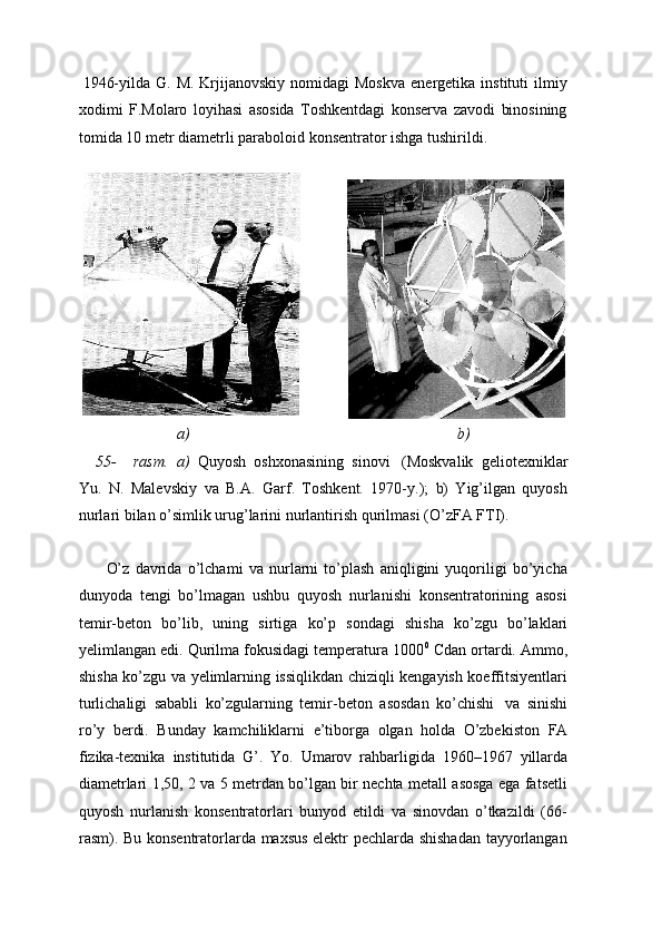 1946-yilda  G. M.  Krjijanovskiy  nomidagi  Moskva  energetika  instituti  ilmiy
xodimi   F.Molaro   loyihasi   asosida   Toshkentdagi   konserva   zavodi   binosining
tomida   10 metr   diametrli   paraboloid   konsentrator   ishga   tushirildi.
a) b)
55- rasm.   a)   Quyosh   oshxonasining   sinovi   (Moskvalik   geliotexniklar
Yu.   N.   Malevskiy   va   B.A.   Garf.   Toshkent.   1970-y.);   b)   Yig’ilgan   quyosh
nurlari bilan o’simlik urug’larini   nurlantirish   qurilmasi (O’zFA   FTI).
O’z   davrida   o’lchami   va   nurlarni   to’plash   aniqligini   yuqoriligi   bo’yicha
dunyoda   tengi   bo’lmagan   ushbu   quyosh   nurlanishi   konsentratorining   asosi
temir-beton   bo’lib,   uning   sirtiga   ko’p   sondagi   shisha   ko’zgu   bo’laklari
yelimlangan edi. Qurilma fokusidagi temperatura 1000 0
 Cdan ortardi. Ammo,
shisha ko’zgu va yelimlarning issiqlikdan chiziqli kengayish koeffitsiyentlari
turlichaligi   sababli   ko’zgularning   temir-beton   asosdan   ko’chishi   va   sinishi
ro’y   berdi.   Bunday   kamchiliklarni   e’tiborga   olgan   holda   O’zbekiston   FA
fizika-texnika   institutida   G’.   Yo.   Umarov   rahbarligida   1960–1967   yillarda
diametrlari 1,50, 2 va 5 metrdan bo’lgan bir nechta metall asosga ega fatsetli
quyosh   nurlanish   konsentratorlari   bunyod   etildi   va   sinovdan   o’tkazildi   (66-
rasm). Bu konsentratorlarda maxsus elektr pechlarda shishadan tayyorlangan 