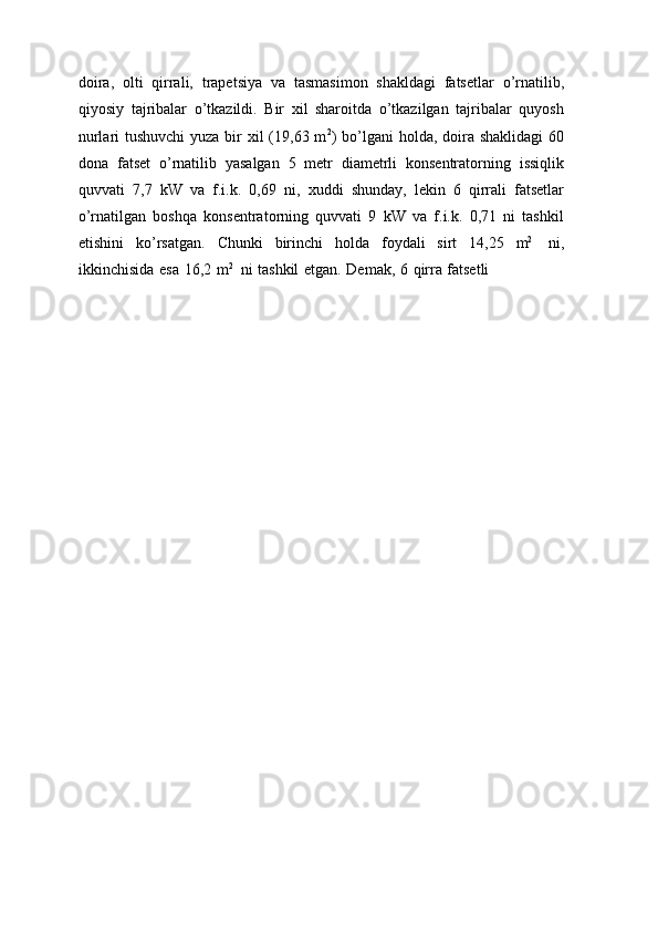 doira,   olti   qirrali,   trapetsiya   va   tasmasimon   shakldagi   fatsetlar   o’rnatilib,
qiyosiy   tajribalar   o’tkazildi.   Bir   xil   sharoitda   o’tkazilgan   tajribalar   quyosh
nurlari tushuvchi  yuza bir xil  (19,63 m 2
) bo’lgani  holda, doira shaklidagi  60
dona   fatset   o’rnatilib   yasalgan   5   metr   diametrli   konsentratorning   issiqlik
quvvati   7,7   kW   va   f.i.k.   0,69   ni,   xuddi   shunday,   lekin   6   qirrali   fatsetlar
o’rnatilgan   boshqa   konsentratorning   quvvati   9   kW   va   f.i.k.   0,71   ni   tashkil
etishini   ko’rsatgan.   Chunki   birinchi   holda   foydali   sirt   14,25   m 2
  ni,
ikkinchisida   esa   16,2   m 2
  ni   tashkil   etgan.   Demak,   6   qirra   fatsetli 