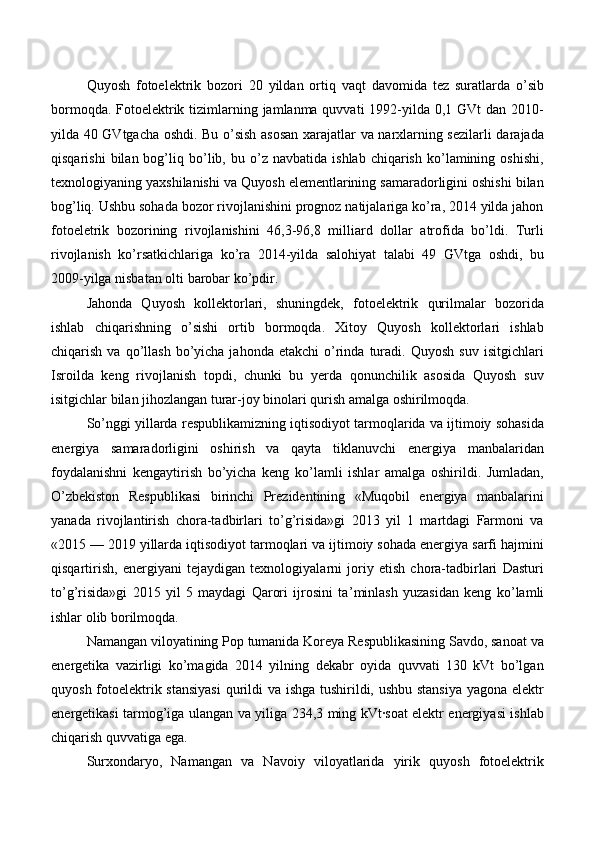 Quyosh   fotoelektrik   bozori   20   yildan   ortiq   vaqt   davomida   tez   suratlarda   o’sib
bormoqda. Fotoelektrik tizimlarning jamlanma quvvati  1992-yilda 0,1 GVt dan 2010-
yilda 40 GVtgacha oshdi. Bu o’sish asosan xarajatlar va narxlarning sezilarli darajada
qisqarishi   bilan  bog’liq  bo’lib,  bu   o’z   navbatida   ishlab   chiqarish   ko’lamining  oshishi,
texnologiyaning yaxshilanishi va Quyosh elementlarining samaradorligini oshishi bilan
bog’liq. Ushbu sohada bozor rivojlanishini prognoz natijalariga ko’ra, 2014 yilda jahon
fotoeletrik   bozorining   rivojlanishini   46,3-96,8   milliard   dollar   atrofida   bo’ldi.   Turli
rivojlanish   ko’rsatkichlariga   ko’ra   2014-yilda   salohiyat   talabi   49   GVtga   oshdi,   bu
2009-yilga nisbatan olti barobar ko’pdir.
Jahonda   Quyosh   kollektorlari,   shuningdek,   fotoelektrik   qurilmalar   bozorida
ishlab   chiqarishning   o’sishi   ortib   bormoqda.   Xitoy   Quyosh   kollektorlari   ishlab
chiqarish  va  qo’llash  bo’yicha  jahonda  etakchi   o’rinda  turadi.   Quyosh  suv   isitgichlari
Isroilda   keng   rivojlanish   topdi,   chunki   bu   yerda   qonunchilik   asosida   Quyosh   suv
isitgichlar bilan jihozlangan turar-joy binolari qurish amalga oshirilmoqda.
So’nggi yillarda respublikamizning iqtisodiyot tarmoqlarida va ijtimoiy sohasida
energiya   samaradorligini   oshirish   va   qayta   tiklanuvchi   energiya   manbalaridan
foydalanishni   kengaytirish   bo’yicha   keng   ko’lamli   ishlar   amalga   oshirildi.   Jumladan,
O’zbekiston   Respublikasi   birinchi   Prezidentining   «Muqobil   energiya   manbalarini
yanada   rivojlantirish   chora-tadbirlari   to’g’risida»gi   2013   yil   1   martdagi   Farmoni   va
«2015 — 2019 yillarda iqtisodiyot tarmoqlari va ijtimoiy sohada energiya sarfi hajmini
qisqartirish,   energiyani   tejaydigan   texnologiyalarni   joriy   etish   chora-tadbirlari   Dasturi
to’g’risida»gi   2015   yil   5   maydagi   Qarori   ijrosini   ta ’ minlash   yuzasidan   keng   ko ’ lamli
ishlar olib borilmoqda.
Namangan viloyatining Pop tumanida Koreya Respublikasining Savdo, sanoat va
energetika   vazirligi   ko’magida   2014   yilning   dekabr   oyida   quvvati   130   kVt   bo’lgan
quyosh fotoelektrik stansiyasi  qurildi  va ishga tushirildi, ushbu stansiya  yagona elektr
energetikasi tarmog’iga ulangan va yiliga 234,3 ming kVt·soat elektr energiyasi ishlab
chiqarish quvvatiga ega.
Surxondaryo,   Namangan   va   Navoiy   viloyatlarida   yirik   quyosh   fotoelektrik 