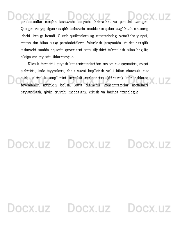 paraboloidlar   issiqlik   tashuvchi   bo’yicha   ketma-ket   va   parallel   ulangan.
Qizigan   va   yig’ilgan   issiqlik   tashuvchi   modda   issiqlikni   bug’-kuch   siklining
ishchi  jismiga   beradi.  Guruh  qurilmalarning  samaradorligi  yetarlicha  yuqori,
ammo   shu   bilan   birga   paraboloidlarni   fokuslash   jarayonida   ichidan   issiqlik
tashuvchi   modda   oquvchi   quvurlarni   ham   siljishini   ta’minlash   bilan   bog’liq
o’ziga xos qiyinchiliklar mavjud.
Kichik diametrli  quyosh  konsentratorlaridan suv  va sut  qaynatish, ovqat
pishirish,   kofe   tayyorlash,   sho’r   suvni   bug’latish   yo’li   bilan   chuchuk   suv
olish,   o’simlik   urug’larini   impulsli   nurlantirish   (65-rasm)   kabi   ishlarda
foydalanish   mumkin   bo’lsa,   katta   diametrli   konsentratorlar   metallarni
payvandlash,   qiyin   eruvchi   moddalarni   eritish   va   boshqa   texnologik 