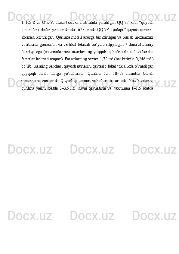 1,   KS-8   va   O’zFA   fizika-texnika   institutida   yaratilgan   QQ-7F   kabi   “quyosh
qozon”lari shular jumlasidandir. 67-rasmda QQ-7F tipidagi “quyosh qozoni”
sxemasi keltirilgan. Qurilma metall asosga biriktirilgan va burish mexanizmi
vositasida gorizontal  va vertikal tekislik bo’ylab siljiydigan 7 dona aluminiy
fatsetga   ega   (chizmada   mexanizmlarning   yaqqolroq   ko’rinishi   uchun   barcha
fatsetlar ko’rsatilmagan). Fatsetlarning yuzasi 1,72 m 2
 (har biriniki 0,246 m 2
 )
bo’lib, ularning barchasi quyosh nurlarini qaytarib fokal tekislikda o’rnatilgan
qopqoqli   idish   tubiga   yo’naltiradi.   Qurilma   har   10–15   minutda   burish
mexanizmi   vositasida   Quyoshga   tomon   yo’naltirilib   turiladi.   Yoz   kunlarida
qurilma   yarim   soatda   3–3,5   litr   suvni   qaynatishi   va   taxminan   1–1,5   soatda 