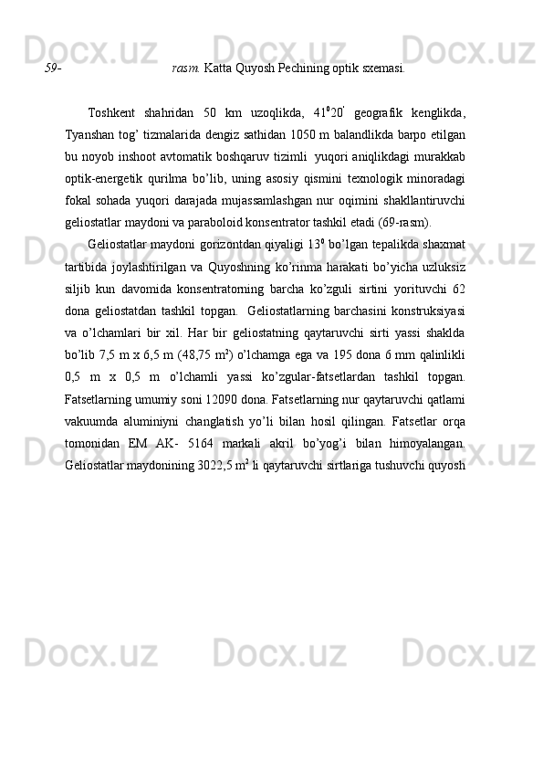 59- rasm.  Katta   Quyosh   Pechining   optik   sxemasi.
Toshkent   shahridan   50   km   uzoqlikda,   41 0
20 '
  geografik   kenglikda,
Tyanshan   tog’   tizmalarida   dengiz   sathidan   1050   m   balandlikda   barpo   etilgan
bu   noyob   inshoot   avtomatik   boshqaruv   tizimli   yuqori   aniqlikdagi murakkab
optik-energetik   qurilma   bo’lib,   uning   asosiy   qismini   texnologik   minoradagi
fokal   sohada   yuqori   darajada   mujassamlashgan   nur   oqimini   shakllantiruvchi
geliostatlar   maydoni   va   paraboloid   konsentrator   tashkil   etadi   (69-rasm).
Geliostatlar maydoni gorizontdan qiyaligi 13 0
  bo’lgan tepalikda shaxmat
tartibida   joylashtirilgan   va   Quyoshning   ko’rinma   harakati   bo’yicha   uzluksiz
siljib   kun   davomida   konsentratorning   barcha   ko’zguli   sirtini   yorituvchi   62
dona   geliostatdan   tashkil   topgan.   Geliostatlarning   barchasini   konstruksiyasi
va   o’lchamlari   bir   xil.   Har   bir   geliostatning   qaytaruvchi   sirti   yassi   shaklda
bo’lib 7,5 m x 6,5 m   (48,75 m 2
) o’lchamga ega va   195 dona 6 mm qalinlikli
0,5   m   x   0,5   m   o’lchamli   yassi   ko’zgular-fatsetlardan   tashkil   topgan.
Fatsetlarning umumiy soni 12090 dona. Fatsetlarning nur qaytaruvchi qatlami
vakuumda   aluminiyni   changlatish   yo’li   bilan   hosil   qilingan.   Fatsetlar   orqa
tomonidan   EM   AK-   5164   markali   akril   bo’yog’i   bilan   himoyalangan.
Geliostatlar   maydonining   3022,5   m 2
  li   qaytaruvchi   sirtlariga   tushuvchi   quyosh 