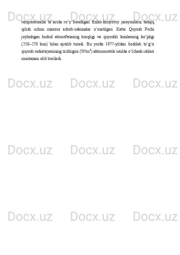 temperaturalar   ta’sirida   ro’y   beradigan   fiziko-kimyoviy   jarayonlarni   tadqiq
qilish   uchun   maxsus   asbob-uskunalar   o’rnatilgan.   Katta   Quyosh   Pechi
joylashgan   hudud   atmosferaning   tiniqligi   va   quyoshli   kunlarning   ko’pligi
(250–270   kun)   bilan   ajralib   turadi.   Bu   yerda   1977-yildan   boshlab   to’g’ri
quyosh radiatsiyasining zichligini (W/m 2
) aktinometrik usulda o’lchash ishlari
muntazam   olib   boriladi. 