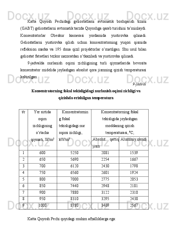 Katta   Quyosh   Pechidagi   geliostatlarni   avtomatik   boshqarish   tizimi
(GABT) geliostatlarni avtomatik tarzda Quyoshga qarab turishini ta’minlaydi.
Konsentratorlar   Obeskur   kamerasi   yordamida   yustirovka   qilinadi.
Geliostatlarni   yustirovka   qilish   uchun   konsentratorning   yuqori   qismida
refleksion   marka   va   195   dona   qizil   projektorlar   o’rnatilgan.   Shu   usul   bilan
geliostat   fatsetlari   tezkor   nazoratdan   o’tkaziladi   va   yustirovka   qilinadi.
9-jadvalda   nurlanish   oqimi   zichligining   turli   qiymatlarida   bevosita
konsentrator   midelida   joylashgan   absolut   qora   jismning   qizish   temperaturasi
keltirilgan.
9-jadval
Konsentratorning   fokal   tekisligidagi   nurlanish   oqimi   zichligi   va  
qizishda   erishilgan temperatura
t/r Yer sirtida
oqim
zichligining
o’rtacha
qiymati,   W/m 2 Konsentratornin
g   fokal 
tekisligidagi nur  
oqimi   zichligi,  
kW/m 2 Konsentratorning   fokal
tekisligida   joylashgan
moddaning   qizish
temperaturasi,   0
C;
Absolut qattiq
jism Aluminiy   oksidi
1 600 5250 2081 1539
2 650 5690 2254 1667
3 700 6120 2430 1798
4 750 6560 2601 1924
5 800 7000 2775 2053
6 850 7440 2948 2181
7 900 7880 3122 2310
8 950 8310 3295 2438
9 1000 8780 3469 2567
Katta   Quyosh   Pechi   quyidagi   muhim   afzalliklarga   ega: 