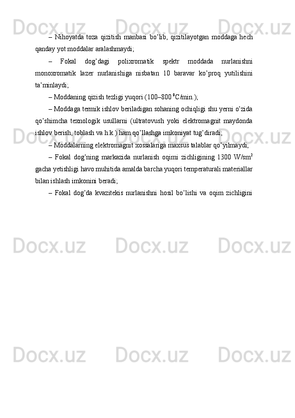 – Nihoyatda   toza   qizitish   manbasi   bo’lib,   qizitilayotgan   moddaga   hech
qanday   yot   moddalar aralashmaydi;
– Fokal   dog’dagi   polixromatik   spektr   moddada   nurlanishni
monoxromatik   lazer   nurlanishiga   nisbatan   10   baravar   ko’proq   yutilishini
ta’minlaydi;
– Moddaning   qizish   tezligi yuqori   (100–800   0
C/min.);
– Moddaga termik ishlov beriladigan sohaning ochiqligi shu yerni o’zida
qo’shimcha   texnologik   usullarni   (ultratovush   yoki   elektromagnit   maydonda
ishlov   berish,   toblash va h.k.)   ham   qo’llashga imkoniyat   tug’diradi;
– Moddalarning   elektromagnit   xossalariga   maxsus   talablar   qo’yilmaydi;
– Fokal   dog’ning   markazida   nurlanish   oqimi   zichligining   1300   W/sm 2
gacha yetishligi havo muhitida amalda barcha yuqori temperaturali materiallar
bilan ishlash   imkonini   beradi;
– Fokal   dog’da   kvazitekis   nurlanishni   hosil   bo’lishi   va   oqim   zichligini 