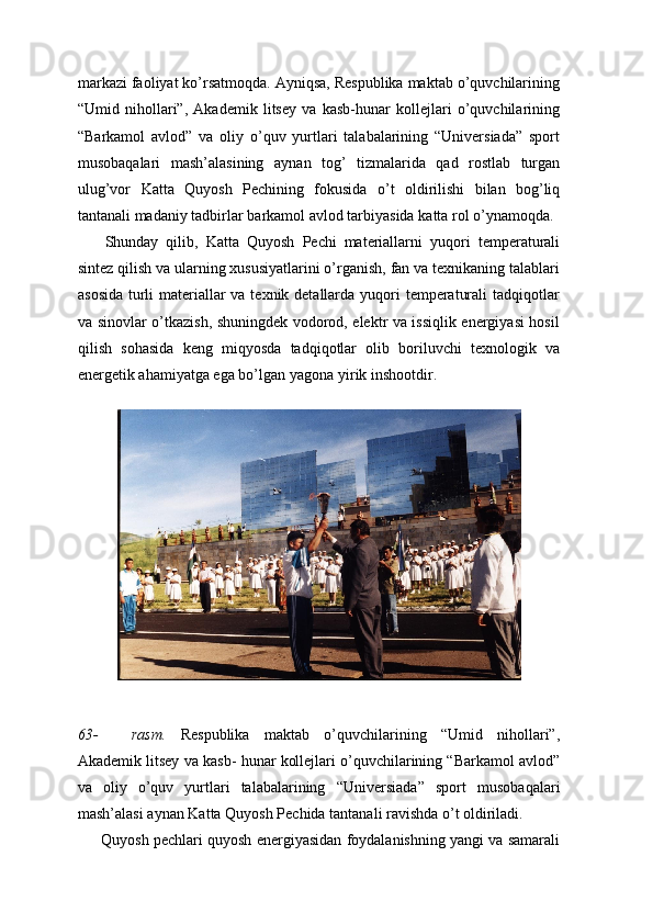 markazi faoliyat ko’rsatmoqda. Ayniqsa, Respublika maktab o’quvchilarining
“Umid   nihollari”,   Akademik   litsey   va   kasb-hunar   kollejlari   o’quvchilarining
“Barkamol   avlod”   va   oliy   o’quv   yurtlari   talabalarining   “Universiada”   sport
musobaqalari   mash’alasining   aynan   tog’   tizmalarida   qad   rostlab   turgan
ulug’vor   Katta   Quyosh   Pechining   fokusida   o’t   oldirilishi   bilan   bog’liq
tantanali   madaniy   tadbirlar   barkamol   avlod tarbiyasida   katta   rol   o’ynamoqda.
Shunday   qilib,   Katta   Quyosh   Pechi   materiallarni   yuqori   temperaturali
sintez qilish va ularning xususiyatlarini o’rganish, fan va texnikaning talablari
asosida  turli materiallar va texnik detallarda yuqori  temperaturali  tadqiqotlar
va sinovlar o’tkazish, shuningdek vodorod, elektr va issiqlik energiyasi hosil
qilish   sohasida   keng   miqyosda   tadqiqotlar   olib   boriluvchi   texnologik   va
energetik ahamiyatga ega bo’lgan   yagona   yirik inshootdir.
63- rasm.   Respublika   maktab   o’quvchilarining   “Umid   nihollari”,
Akademik litsey va kasb-   hunar kollejlari o’quvchilarining “Barkamol avlod”
va   oliy   o’quv   yurtlari   talabalarining   “Universiada”   sport   musobaqalari
mash’alasi   aynan   Katta   Quyosh   Pechida   tantanali   ravishda o’t oldiriladi.
Quyosh pechlari quyosh energiyasidan foydalanishning yangi va samarali