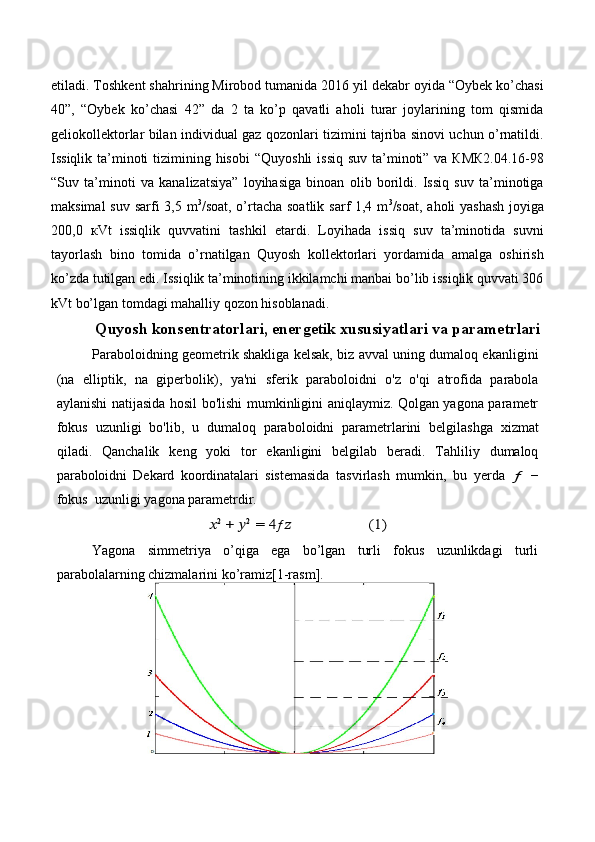 etiladi. Toshkent shahrining Mirobod tumanida 2016 yil dekabr oyida “Oybek ko’chasi
40”,   “Oybek   ko’chasi   42”   da   2   ta   ko’p   qavatli   aholi   turar   joylarining   tom   qismida
geliokollektorlar bilan individual gaz qozonlari tizimini tajriba sinovi uchun o’rnatildi.
Issiqlik ta’minoti tizimining hisobi   “Quyoshli  issiq suv ta’minoti” va КМК2.04.16-98
“Suv   ta’minoti   va   kanalizatsiya”   loyihasiga   binoan   olib   borildi.   Issiq   suv   ta’minotiga
maksimal  suv sarfi 3,5 m 3
/soat, o’rtacha soatlik sarf 1,4 m 3
/soat, aholi yashash  joyiga
200,0   кVt   issiqlik   quvvatini   tashkil   etardi.   Loyihada   issiq   suv   ta’minotida   suvni
tayorlash   bino   tomida   o’rnatilgan   Quyosh   kollektorlari   yordamida   amalga   oshirish
ko’zda tutilgan edi. Issiqlik ta’minotining ikkilamchi manbai bo’lib issiqlik quvvati 306
kVt bo’lgan tomdagi mahalliy qozon hisoblanadi.
Quyosh konsentratorlari, energetik xususiyatlari va parametrlari
Paraboloidning geometrik shakliga kelsak, biz avval uning dumaloq ekanligini
(na   elliptik,   na   giperbolik),   ya'ni   sferik   paraboloidni   o'z   o'qi   atrofida   parabola
aylanishi natijasida hosil bo'lishi mumkinligini aniqlaymiz. Qolgan yagona parametr
fokus   uzunligi   bo'lib,   u   dumaloq   paraboloidni   parametrlarini   belgilashga   xizmat
qiladi.   Qanchalik   keng   yoki   tor   ekanligini   belgilab   beradi.   Tahliliy   dumaloq
paraboloidni   Dekard   koordinatalari   sistemasida   tasvirlash   mumkin,   bu   yerda  ƒ   −
fokus   uzunligi   yagona parametrdir.	
??????2 + ??????2 = 4ƒ	??????	(1)
Yagona   simmetriya   o’qiga   ega   bo’lgan   turli   fokus   uzunlikdagi   turli
parabolalarning chizmalarini   ko’ramiz[1-rasm]. 