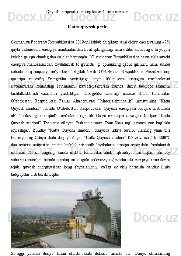 Quyosh   temperaturasining   taqsimlanish   sxemasi.
Katta   quyosh   pechı
Germaniya   Federativ   Respublikasida   2019-yil   ishlab   chiqilgan   jami   elektr   energiyaning   47%
qayta   tiklanuvchi   energiya   manbaalaridan   hosil   qilinganligi   ham   ushbu   sohaning   o’ta   yuqori
istiqbolga   ega   ekanligidan   dalolat   bermoqda.   “O’zbekiston   Respublikasida   qayta   tiklanuvchi
energiya   manbaalaridan   foydalanish   to’g’risida”   gi   qonunning   qabul   qilinishi   ham,   ushbu
sohada   aniq   huquqiy   me’yorlarni   belgilab   berdi.   O’zbekiston   Respublikasi   Prezidentining
qaroriga   muvofiq   Energetika   vazirligiga   qayta   tiklanuvchi   energiya   manbaalarini
rivojlantirish   sohasidagi   loyihalarni   muvofiqlashtirish   hamda   ilmiy   tadqiqot   ishlarini
tashkillashtirish   vazifalari   yuklatilgan.   Energetika   vazirligi   maxsus   shtabi   tomonidan
O’zbekiston   Respublikasi   Fanlar   Akademiyasi   “Materialshunoslik”   institutining   “Katta
Quyosh   sandoni”   hamda   O’zbekiston   Respublikasi   Quyosh   energiyasi   xalqaro   institutida
olib   borilayotgan   istiqbolli   loyihalar   o’rganildi.   Osiyo   mintaqasida   yagona   bo’lgan   “Katta
Quyosh   sandoni”   Toshkent   viloyati   Parkent   tumani   Tyan-Shan   tog’   tizmasi   yon   bag’rida
joylashgan.   Bunday   “Katta   Quyosh   sandoni”   dunyoda   ikkita   bo’lib,   ularning   yana   biri
Fransiyaning   Odeyo   shahrida   joylashgan.   “Katta   Quyosh   sandoni”   fokusida   issiqlik   3000℃
dan   oshishi   natijasida,   undan   ko’plab   istiqbolli   loyihalarni   amalga   oshirishda   foydalanish
mumkin.   Xo’sh,   bugungi   kunda   institut   tomonidan   aholi,   iqtisodiyot   tarmoqlari,   ijtimoiy
soha   muassasalari   hamda   qishloq   xo’jaligida   an’anaviy   uglevodorodli   energiya   resurslarini
tejab,   quyosh   energiyasidan   keng   foydalanishni   yo’lga   qo’yish   borasida   qanday   ilmiy
tadqiqotlar olib borilmoqda?
So’nggi   yillarda   dunyo   fanini   oldida   ikkita   dolzarb   masala   bor.   Dunyo   olimlarining 